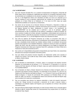 32 (Primera Sección) DIARIO OFICIAL Viernes 18 de septiembre de 2015
DECLARACIONES
I. De "LA SECRETARIA":
1. Que el Dr. Eduardo González Pier, en su carácter de Subsecretario de Integración y Desarrollo del
Sector Salud, tiene la competencia y legitimidad para intervenir en el presente instrumento jurídico,
de conformidad con lo establecido en los artículos 2 apartado A, 8 fracción XVI y 9, facciones II, IV,
VIII, IX y X del Reglamento Interior de la Secretaría de Salud, así como en lo dispuesto por el
Acuerdo mediante el cual se adscriben orgánicamente las unidades de la Secretaría de Salud,
publicado en el Diario Oficial de la Federación el 11 de marzo de 2010; cargo que queda
debidamente acreditado con la copia de su nombramiento.
2. Que dentro de las funciones de la Dirección General de Planeación y Desarrollo en Salud, se
encuentran las de diseñar, desarrollar e implantar instrumentos para la innovación y la modernización
del Sistema Nacional de Salud, fortaleciendo la función rectora y de coordinación de
"LA SECRETARIA" con las unidades que lo conforman o que en él participan, vigilando
permanentemente en ello el cumplimiento de las políticas y estrategias en materia de equidad, así
como coordinar el análisis de la oferta, demanda, necesidades y oportunidades de los servicios de
salud para el diseño y desarrollo de propuestas innovadoras, de conformidad con lo establecido en el
artículo 25 fracciones I, III, V y VIII del Reglamento Interior de la Secretaría de Salud.
3. Que entre los objetivos del Programa Caravanas de la Salud, se encuentran entre otros, el
instrumentar todas las acciones conducentes en la identificación de la población objetivo, la definición
de rutas y localidades donde transiten las unidades médicas móviles, la contratación del personal
operativo del programa en las entidades federativas y prestar los servicios de salud a la población
objetivo del mismo, todo ello conforme los criterios establecidos en las Reglas de Operación del
Programa Caravanas de la Salud para el ejercicio fiscal 2014, publicadas en el Diario Oficial de la
Federación en fecha 28 de diciembre de 2013.
4. Que cuenta con la disponibilidad presupuestal correspondiente para hacer frente a los compromisos
derivados de la suscripción del presente instrumento jurídico.
5. Que para efectos del presente Convenio Específico de Colaboración señala como domicilio el
ubicado en el número 7 de la Calle de Lieja, Colonia Juárez, Delegación Cuauhtémoc, C.P. 06600,
en México, Distrito Federal.
II. De "LA ENTIDAD":
1. Que el Secretario de Administración y Finanzas, asiste a la suscripción del presente Convenio
Específico, de conformidad con los artículos 1, 4, 17, 30 fracción X, 31 fracciones II y X, de la Ley
Orgánica del Poder Ejecutivo del Estado de Nayarit, cargo que quedó debidamente acreditado en
“EL ACUERDO MARCO”.
2. Que el Secretario de Salud y Director General de los Servicios de Salud de Nayarit, asiste a la
suscripción del presente Convenio Específico, de conformidad con los artículos 15 y 26 de la Ley
Orgánica del Poder Ejecutivo del Estado de Nayarit, 1, 3 y 12 fracción VI de la Ley de Salud para el
Estado de Nayarit; 11, fracción XII, del Decreto 7979, publicado en el Periódico Oficial, el 31 de
agosto de 1996 y 20, fracción V, del Reglamento Interior de los Servicios de Salud de Nayarit cargo
que se acredita con la copia de su nombramiento.
3. Que sus prioridades para alcanzar los objetivos pretendidos a través del presente instrumento
jurídico son: Otorgar servicios de promoción y prevención de la salud y atención médica y
odontológica a la población objetivo del Programa, que se especifica en el Anexo 6 del presente
instrumento jurídico.
4. Que para todos los efectos legales relacionados con este Convenio señala como su domicilio legal el
ubicado en calle Dr. Gustavo Baz número 33, Fraccionamiento Fray Junípero Serra, C.P. 63169, de
la ciudad de Tepic, Nayarit.
 