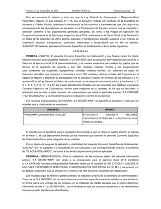 Viernes 18 de septiembre de 2015 DIARIO OFICIAL (Primera Sección) 33
Una vez expuesto lo anterior y toda vez que la Ley Federal de Presupuesto y Responsabilidad
Hacendaria, dispone en sus artículos 74 y 75, que el Ejecutivo Federal, por conducto de la Secretaría de
Hacienda y Crédito Público, autorizará la ministración de los subsidios y transferencias que con cargo a los
presupuestos de las dependencias se aprueben en el Presupuesto de Egresos, mismos que se otorgarán y
ejercerán conforme a las disposiciones generales aplicables, así como a las Reglas de Operación del
Programa Caravanas de la Salud para el ejercicio fiscal 2014, publicadas en el Diario Oficial de la Federación
en fecha 28 de diciembre de 2013. Dichos subsidios y transferencias deberán sujetarse a los criterios de
objetividad, equidad, transparencia, publicidad, selectividad y temporalidad que en ella se señalan;
“LAS PARTES” celebran el presente Convenio Específico de Colaboración al tenor de las siguientes:
CLAUSULAS
PRIMERA.- OBJETO.- El presente Convenio Específico de Colaboración y sus Anexos tienen por objeto
transferir recursos presupuestales federales a "LA ENTIDAD" para la operación del Programa Caravanas de la
Salud en el ejercicio fiscal 2014 (enero-diciembre), y de manera específica para realizar los gastos que se
deriven de la operación de cuarenta y tres (43) unidades médicas móviles y del aseguramiento
(que comprenda los ocupantes, equipamiento, unidades médicas móviles, con cobertura en casos de
desastres naturales) que amparen a cincuenta y cinco (55) unidades médicas móviles del Programa en el
Estado de Nayarit, y coordinar su participación con el Ejecutivo Federal, en términos de los artículos 9 y 13
apartado B de la Ley General de Salud, de conformidad con el presente instrumento jurídico y los Anexos 1, 2,
3, 4, 5, 6, 7, 8, 9, 10, 11 y 12, los cuales debidamente firmados por las instancias que celebran el presente
Convenio Específico de Colaboración, forman parte integrante de su contexto, en los que se describen: la
aplicación que se dará a tales recursos; los compromisos que sobre el particular asumen "LA ENTIDAD"
y "LA SECRETARIA"; y los mecanismos para la evaluación y control de su ejercicio.
Los recursos presupuestales que transfiere "LA SECRETARIA", se aplicarán al concepto y hasta por los
importes que a continuación se mencionan:
CONCEPTO IMPORTE
"PROGRAMA CARAVANAS DE LA SALUD" $17’370,406.74 (DIECISIETE MILLONES
TRESCIENTOS SETENTA MIL CUATROCIENTOS SEIS
PESOS 74/100 M.N.).
El importe que se transferirá para la operación del concepto a que se refiere el cuadro anterior se precisa
en el Anexo 1, el cual debidamente firmado por las instancias que celebran el presente Convenio Específico
de Colaboración forma parte integrante de su contexto.
Con el objeto de asegurar la aplicación y efectividad del presente Convenio Específico de Colaboración,
“LAS PARTES” se sujetarán a lo establecido en sus Cláusulas y sus correspondientes Anexos, al contenido
de "EL ACUERDO MARCO", así como a las demás disposiciones jurídicas aplicables.
SEGUNDA.- TRANSFERENCIA.- Para la realización de las acciones objeto del presente instrumento
jurídico, "LA SECRETARIA" con cargo a su presupuesto para el ejercicio fiscal 2014 transferirá
a "LA ENTIDAD" recursos presupuestarios federales hasta por la cantidad de $17’370,406.74 (DIECISIETE
MILLONES TRESCIENTOS SETENTA MIL CUATROSCIENTOS SEIS PESOS 74/100 M.N.), de acuerdo con
los plazos y calendario que se precisan en el Anexo 2 de este Convenio Específico de Colaboración.
Los recursos a que se refiere el párrafo anterior, se radicarán a través de la Secretaría de Administración y
Finanzas de "LA ENTIDAD", en la cuenta bancaria productiva específica que ésta establezca para tal efecto,
en forma previa a la entrega de los recursos, en la institución de crédito bancaria que la misma determine,
informando de ello a "LA SECRETARIA", con la finalidad de que los recursos transferidos y sus rendimientos
financieros estén debidamente identificados.
 