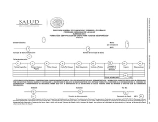 Viernes18deseptiembrede2015DIARIOOFICIAL(PrimeraSección)41
DIRECCION GENERAL DE PLANEACION Y DESARROLLO EN SALUD
PROGRAMA CARAVANAS DE LA SALUD
EJERCICIO 2014
FORMATO DE CERTIFICACION DE GASTO PARA “GASTOS DE OPERACION”
ANEXO 4
Entidad Federativa Monto
por concepto de
gasto
…………………………………………………………………………………………………………………………………………………………………………………………………………………………
Concepto de Gasto de Aplicación Nombre del Concepto de Gasto
Fecha de elaboración
Partida Específica Número Factura
Pagada
Póliza Cheque Fecha Pol-Cheque Mod. Adquisición Contrato o Pedido
Proveedor o
Prestador de
Servicios
Importe Observaciones
TOTAL ACUMULADO 0.00
LA DOCUMENTACION ORIGINAL COMPROBATORIA CORRESPONDIENTE CUMPLE CON LOS REQUISITOS FISCALES, ADMINISTRATIVOS Y NORMATIVOS VIGENTES VINCULADOS AL PROGRAMA
Y SE ENCUENTRAN PARA SU GUARDA Y CUSTODIA EN LA SECRETARIA DE SALUD O SU EQUIVALENTE DE ESTA ENTIDAD FEDERATIVA, CONFORME A LO ESTABLECIDO EN EL CONVENIO DE
COORDINACION Y TRANSFERENCIA DE RECURSOS, MISMA QUE ESTA A DISPOSICION DE LA SECRETARIA DE SALUD FEDERAL PARA SU REVISION O EFECTOS QUE SE CONSIDEREN
PROCEDENTES.
Elaboró Autorizó Vo. Bo.
__________________________ ____________________________________ _________________________
Director de Administración Secretario de Salud MES:
El presente anexo forma parte integrante del Convenio Específico de Colaboración en Materia de Transferencia de Recursos Presupuestarios Federales por la cantidad de $17,370,406.74 (Diecisiete millones
trescientos setenta mil cuatrocientos seis pesos 74/100 M.N.), del Programa de Caravanas de la Salud, que celebran por una parte el Ejecutivo Federal por conducto de la Secretaría de Salud representada por la
Subsecretaría de Integración y Desarrollo del Sector Salud y por la otra parte el Ejecutivo del Estado Libre y Soberano de Nayarit, por conducto de la Secretaría de Administración y Finanzas, la Secretaría de Salud
y Servicios de Salud de Nayarit.
2
1
3 4
5
6 7 8 9 10 11 12 13 14
16
15
17
18
19
20
 