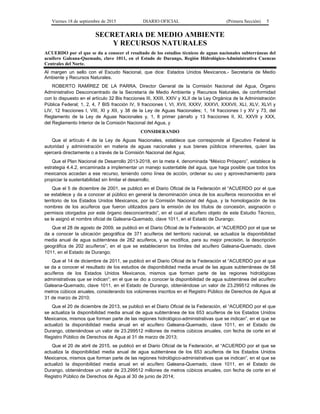 Viernes 18 de septiembre de 2015 DIARIO OFICIAL (Primera Sección) 5
SECRETARIA DE MEDIO AMBIENTE
Y RECURSOS NATURALES
ACUERDO por el que se da a conocer el resultado de los estudios técnicos de aguas nacionales subterráneas del
acuífero Galeana-Quemado, clave 1011, en el Estado de Durango, Región Hidrológico-Administrativa Cuencas
Centrales del Norte.
Al margen un sello con el Escudo Nacional, que dice: Estados Unidos Mexicanos.- Secretaría de Medio
Ambiente y Recursos Naturales.
ROBERTO RAMÍREZ DE LA PARRA, Director General de la Comisión Nacional del Agua, Órgano
Administrativo Desconcentrado de la Secretaría de Medio Ambiente y Recursos Naturales, de conformidad
con lo dispuesto en el artículo 32 Bis fracciones III, XXIII, XXIV y XLII de la Ley Orgánica de la Administración
Pública Federal; 1, 2, 4, 7 BIS fracción IV, 9 fracciones I, VI, XVII, XXXV, XXXVI, XXXVII, XLI, XLV, XLVI y
LIV, 12 fracciones I, VIII, XI y XII, y 38 de la Ley de Aguas Nacionales; 1, 14 fracciones I y XV y 73, del
Reglamento de la Ley de Aguas Nacionales y, 1, 8 primer párrafo y 13 fracciones II, XI, XXVII y XXX,
del Reglamento Interior de la Comisión Nacional del Agua, y
CONSIDERANDO
Que el artículo 4 de la Ley de Aguas Nacionales, establece que corresponde al Ejecutivo Federal la
autoridad y administración en materia de aguas nacionales y sus bienes públicos inherentes, quien las
ejercerá directamente o a través de la Comisión Nacional del Agua;
Que el Plan Nacional de Desarrollo 2013-2018, en la meta 4, denominada “México Próspero”, establece la
estrategia 4.4.2, encaminada a implementar un manejo sustentable del agua, que haga posible que todos los
mexicanos accedan a ese recurso, teniendo como línea de acción, ordenar su uso y aprovechamiento para
propiciar la sustentabilidad sin limitar el desarrollo;
Que el 5 de diciembre de 2001, se publicó en el Diario Oficial de la Federación el “ACUERDO por el que
se establece y da a conocer al público en general la denominación única de los acuíferos reconocidos en el
territorio de los Estados Unidos Mexicanos, por la Comisión Nacional del Agua, y la homologación de los
nombres de los acuíferos que fueron utilizados para la emisión de los títulos de concesión, asignación o
permisos otorgados por este órgano desconcentrado”, en el cual al acuífero objeto de este Estudio Técnico,
se le asignó el nombre oficial de Galeana-Quemado, clave 1011, en el Estado de Durango;
Que el 28 de agosto de 2009, se publicó en el Diario Oficial de la Federación, el “ACUERDO por el que se
da a conocer la ubicación geográfica de 371 acuíferos del territorio nacional, se actualiza la disponibilidad
media anual de agua subterránea de 282 acuíferos, y se modifica, para su mejor precisión, la descripción
geográfica de 202 acuíferos”, en el que se establecieron los límites del acuífero Galeana-Quemado, clave
1011, en el Estado de Durango;
Que el 14 de diciembre de 2011, se publicó en el Diario Oficial de la Federación el “ACUERDO por el que
se da a conocer el resultado de los estudios de disponibilidad media anual de las aguas subterráneas de 58
acuíferos de los Estados Unidos Mexicanos, mismos que forman parte de las regiones hidrológicas
administrativas que se indican”; en el que se dio a conocer la disponibilidad de agua subterránea del acuífero
Galeana-Quemado, clave 1011, en el Estado de Durango, obteniéndose un valor de 23.299512 millones de
metros cúbicos anuales, considerando los volúmenes inscritos en el Registro Público de Derechos de Agua al
31 de marzo de 2010;
Que el 20 de diciembre de 2013, se publicó en el Diario Oficial de la Federación, el “ACUERDO por el que
se actualiza la disponibilidad media anual de agua subterránea de los 653 acuíferos de los Estados Unidos
Mexicanos, mismos que forman parte de las regiones hidrológico-administrativas que se indican”, en el que se
actualizó la disponibilidad media anual en el acuífero Galeana-Quemado, clave 1011, en el Estado de
Durango, obteniéndose un valor de 23.299512 millones de metros cúbicos anuales, con fecha de corte en el
Registro Público de Derechos de Agua al 31 de marzo de 2013;
Que el 20 de abril de 2015, se publicó en el Diario Oficial de la Federación, el “ACUERDO por el que se
actualiza la disponibilidad media anual de agua subterránea de los 653 acuíferos de los Estados Unidos
Mexicanos, mismos que forman parte de las regiones hidrológico-administrativas que se indican”, en el que se
actualizó la disponibilidad media anual en el acuífero Galeana-Quemado, clave 1011, en el Estado de
Durango, obteniéndose un valor de 23.299512 millones de metros cúbicos anuales, con fecha de corte en el
Registro Público de Derechos de Agua al 30 de junio de 2014;
 