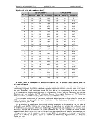 Viernes 18 de septiembre de 2015 DIARIO OFICIAL (Primera Sección) 7
ACUÍFERO (1011) GALEANA-QUEMADO
VÉRTICE
LONGITUD OESTE LATITUD NORTE
GRADOS MINUTOS SEGUNDOS GRADOS MINUTOS SEGUNDOS
1 105 18 36.0 25 12 0
2 105 21 19.3 25 11 14.6
3 105 27 18.3 25 15 45.8
4 105 32 47.0 25 19 59.5
5 105 34 14.8 25 23 44.5
6 105 32 31.0 25 26 33.6
7 105 35 21.1 25 29 16.7
8 105 36 27.9 25 32 13.4
9 105 36 12.2 25 35 57.0
10 105 34 14.7 25 38 57.6
11 105 32 6.9 25 40 12.7
12 105 32 37.4 25 44 5.7
13 105 31 10.7 25 44 56.4
14 105 28 2.3 25 45 45.8
15 105 26 29.0 25 43 59.9
16 105 23 9.9 25 42 15.2
17 105 23 14.1 25 39 59.8
18 105 20 56.4 25 38 56.0
19 105 18 42.0 25 39 3.5
20 105 14 0.8 25 29 54.7
21 105 12 0.5 25 21 59.6
22 105 8 20.4 25 14 48.5
23 105 9 36.0 25 10 48.0
1 105 18 36.0 25 12 0.0
2. POBLACIÓN Y DESARROLLO SOCIOECONÓMICO DE LA REGIÓN VINCULADOS CON EL
RECURSO HÍDRICO
De acuerdo con los censos y conteos de población y vivienda, realizados por el Instituto Nacional de
Estadística y Geografía, la población total en la superficie del acuífero Galeana-Quemado, clave 1011, para el
año 2000, ascendía a 3,695 habitantes; para el año 2005, era de 2,673 habitantes y en el año 2010, había
2,796 habitantes. La población está distribuida en 19 localidades rurales y las más importantes son: General
Escobedo, con una población de 779 habitantes; General Hermenegildo Galeana, con 277 habitantes;
Poblado de Peña, con 271 habitantes y Melchor Ocampo, con 255 habitantes.
Conforme a las proyecciones de crecimiento poblacional del Consejo Nacional de Población, para el año
2030, se estima una población de 3,113 habitantes en las localidades ubicadas en el acuífero
Galeana-Quemado, clave 1011.
En el Municipio de Tepehuanes, la principal actividad económica es la ganadería, con un valor de
producción anual de 69.8 millones de pesos, después la agricultura con un valor de producción anual
de 64.5 millones de pesos; en el Municipio de Santiago Papasquiaro la actividad económica principal es la
agricultura, seguida por la ganadería, las cuales generaron 305.3 y 168.1 millones de pesos anuales,
respectivamente; El Oro es un municipio donde predomina la actividad pecuaria, pues las actividades de esta
índole generaron un valor de producción de poco más de 129.6 millones de pesos, mientras que la agricultura
generó 45.9 millones de pesos, según el Servicio de Información Agroalimentaria y Pesquera,
para el año 2012.
 