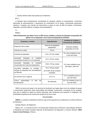 Viernes 18 de septiembre de 2015 DIARIO OFICIAL (Primera Sección) 91
-…
-…
-…Quienes afirmen haber sido picados por el triatomino.
8.1.1…
a) Deberán tener procedimientos normalizados de operación relativos al procesamiento, condiciones
adecuadas de almacenamiento y temperatura de conservación de la sangre, componentes sanguíneos,
reactivos y muestras, que incluyan las instrucciones a seguir en caso de falla de equipos, instrumentos,
materiales, suministro eléctrico o cualquier otra eventualidad, y
b)…
8.4.6.1…
Tabla 20 Requisitos que deben reunir el 100% de las unidades o mezclas de plaquetas recuperadas del
plasma rico en plaquetas o de la capa leucoplaquetaria probadas
Parámetro a verificar Especificación
Cantidad de unidades y
frecuencia de verificación
Inspección de la unidad
Ausencia de agregados
plaquetarios Todas las unidades
preparadas en el mes
Volumen por unidad >40 mL
Contenido de plaquetas >6.0 x 1010 por unidad
1% o diez unidades al mes,
lo que sea mayor
Leucocitos residuales en unidades
recuperadas de plasma rico en plaquetas
<0.2 x 109 por unidad
1% o diez unidades lo que
sea mayor, cada mes
Leucocitos residuales en unidades
recuperadas de la capa leucoplaquetaria
<0.05 x 109 por unidad
Leucocitos residuales, en unidades o
mezclas de plaquetas tras leucodepleción
por filtración
<0.2 x 106 por unidad
(en el 90% de las unidades
probadas)
pH al término de su vigencia 6.4 a 7.4
1% o 4 unidades al mes, lo
que sea mayor
Control bacteriológico al final del
procesamiento
Sin desarrollo
5% o 20 unidades al mes, lo
que sea mayor
13.5.1 Los bancos de sangre o los servicios de transfusión que hagan algún envío de unidades de sangre
o componentes sanguíneos, serán responsables del embalaje, conservación y transporte de las unidades,
para que su traslado se realice de manera adecuada, bajo condiciones que preserven la integridad y las
propiedades terapéuticas del componente sanguíneo de que se trate.
TRANSITORIO
ÚNICO.- La presente modificación entrará en vigor al día siguiente de su publicación en el Diario Oficial de
la Federación.
Sufragio Efectivo. No Reelección.
México, D.F., a 13 de julio de 2015.- El Comisionado Federal para la Protección contra Riesgos Sanitarios
y Presidente del Comité Consultivo Nacional de Normalización de Regulación y Fomento Sanitario, Mikel
Andoni Arriola Peñalosa.- Rúbrica.
 