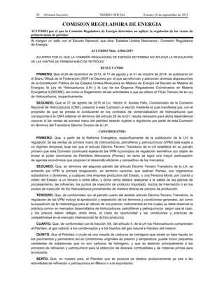 92 (Primera Sección) DIARIO OFICIAL Viernes 18 de septiembre de 2015
COMISION REGULADORA DE ENERGIA
ACUERDO por el que la Comisión Reguladora de Energía determina no aplicar la regulación de las ventas de
primera mano de petróleo.
Al margen un sello con el Escudo Nacional, que dice: Estados Unidos Mexicanos.- Comisión Reguladora
de Energía.
ACUERDO Núm. A/044/2015
ACUERDO POR EL QUE LA COMISIÓN REGULADORA DE ENERGÍA DETERMINA NO APLICAR LA REGULACIÓN
DE LAS VENTAS DE PRIMERA MANO DE PETRÓLEO
RESULTANDO
PRIMERO. Que el 20 de diciembre de 2013, el 11 de agosto y el 31 de octubre de 2014, se publicaron en
el Diario Oficial de la Federación (DOF) el Decreto por el que se reforman y adicionan diversas disposiciones
de la Constitución Política de los Estados Unidos Mexicanos en Materia de Energía (el Decreto en Materia de
Energía); la Ley de Hidrocarburos (LH) y la Ley de los Órganos Reguladores Coordinados en Materia
Energética (LORCME); así como el Reglamento de las actividades a que se refiere el Título Tercero de la Ley
de Hidrocarburos, respectivamente.
SEGUNDO. Que el 21 de agosto de 2015 el Lic. Héctor A. Acosta Félix, Comisionado de la Comisión
Nacional de Hidrocarburos (CNH), presentó a esta Comisión un escrito mediante el cual manifiesta que, con el
propósito de que se prevea lo conducente en los contratos de comercialización de hidrocarburos que
corresponde a la CNH celebrar en términos del artículo 28 de la LH, resulta necesario para dicha dependencia
conocer si las ventas de primera mano del petróleo estarán sujetas a regulación por parte de esta Comisión
en términos del Transitorio Décimo Tercero de la LH.
CONSIDERANDO
PRIMERO. Que, a partir de la Reforma Energética, específicamente de la publicación de la LH, la
regulación de las ventas de primera mano de hidrocarburos, petrolíferos y petroquímicos (VPM) está sujeta a
un régimen temporal, toda vez que el artículo Décimo Tercero Transitorio de la LH establece en su párrafo
primero que esta Comisión continuará sujetando las VPM a principios de regulación asimétrica con objeto de
limitar el poder dominante de Petróleos Mexicanos (Pemex), en tanto se logra una mayor participación
de agentes económicos que propicien el desarrollo eficiente y competitivo de los mercados.
SEGUNDO. Que, en términos del segundo párrafo del artículo Décimo Tercero Transitorio de la LH, se
entiende por VPM la primera enajenación, en territorio nacional, que realicen Pemex, sus organismos
subsidiarios o divisiones, y cualquier otra empresa productiva del Estado, o una Persona Moral, por cuenta y
orden del Estado, a un tercero o entre ellos, y dicha venta deberá realizarse a la salida de las plantas de
procesamiento, las refinerías, los puntos de inyección de producto importado, ductos de Internación o en los
puntos de inyección de los Hidrocarburos provenientes de manera directa de campos de producción.
TERCERO. Que, de conformidad con el párrafo cuarto del aludido artículo Décimo Tercero Transitorio, la
regulación de las VPM incluye la aprobación y expedición de los términos y condiciones generales, así como
la expedición de la metodología para el cálculo de sus precios; instrumentos en los cuales se debe observar la
práctica común en mercados desarrollados de hidrocarburos, petrolíferos y petroquímicos, según sea el caso,
y los precios deben reflejar, entre otros, el costo de oportunidad y las condiciones y prácticas de
competitividad en el mercado internacional de dichos productos.
CUARTO. Que, de conformidad con la fracción XX, del artículo 4, de la LH los Hidrocarburos comprenden
al Petróleo, al gas natural, a los condensados y a los líquidos del gas natural e hidratos del metano.
QUINTO. Que el Petróleo o crudo es una mezcla de carburos de hidrógeno que existe en fase líquida en
los yacimientos y permanece así en condiciones originales de presión y temperatura, puede incluir pequeñas
cantidades de substancias que no son carburos de hidrógeno, y que se destinan principalmente a los
procesos de refinación y petroquímica para la obtención de diversos combustibles y de materias primas para
la industria.
SEXTO. Que, en nuestro país, el Petróleo que se produce se destina exclusivamente ya sea a las
actividades de refinación o petroquímica en México o a la exportación.
 