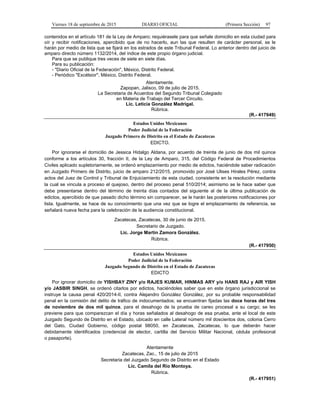 Viernes 18 de septiembre de 2015 DIARIO OFICIAL (Primera Sección) 97
contenidos en el artículo 181 de la Ley de Amparo; requiérasele para que señale domicilio en esta ciudad para
oír y recibir notificaciones, apercibido que de no hacerlo, aun las que resulten de carácter personal, se le
harán por medio de lista que se fijará en los estrados de este Tribunal Federal. Lo anterior dentro del juicio de
amparo directo número 1132/2014, del índice de este propio órgano judicial.
Para que se publique tres veces de siete en siete días.
Para su publicación:
- "Diario Oficial de la Federación", México, Distrito Federal.
- Periódico "Excélsior", México, Distrito Federal.
Atentamente.
Zapopan, Jalisco, 09 de julio de 2015.
La Secretaria de Acuerdos del Segundo Tribunal Colegiado
en Materia de Trabajo del Tercer Circuito.
Lic. Leticia González Madrigal.
Rúbrica.
(R.- 417949)
Estados Unidos Mexicanos
Poder Judicial de la Federación
Juzgado Primero de Distrito en el Estado de Zacatecas
EDICTO.
Por ignorarse el domicilio de Jessica Hidalgo Aldana, por acuerdo de treinta de junio de dos mil quince
conforme a los artículos 30, fracción II, de la Ley de Amparo, 315, del Código Federal de Procedimientos
Civiles aplicado supletoriamente, se ordenó emplazamiento por medio de edictos, haciéndole saber radicación
en Juzgado Primero de Distrito, juicio de amparo 212/2015, promovido por José Ulises Hirales Pérez, contra
actos del Juez de Control y Tribunal de Enjuiciamiento de esta ciudad, consistente en la resolución mediante
la cual se vincula a proceso el quejoso, dentro del proceso penal 510/2014; asimismo se le hace saber que
debe presentarse dentro del término de treinta días contados del siguiente al de la última publicación de
edictos, apercibido de que pasado dicho término sin comparecer, se le harán las posteriores notificaciones por
lista. Igualmente, se hace de su conocimiento que una vez que se logre el emplazamiento de referencia, se
señalará nueva fecha para la celebración de la audiencia constitucional.
Zacatecas, Zacatecas, 30 de junio de 2015.
Secretario de Juzgado.
Lic. Jorge Martín Zamora González.
Rúbrica.
(R.- 417950)
Estados Unidos Mexicanos
Poder Judicial de la Federación
Juzgado Segundo de Distrito en el Estado de Zacatecas
EDICTO
Por ignorar domicilio de YISHBAY ZINY y/o RAJES KUMAR, HINMAS ARY y/o HANS RAJ y AIR YISH
y/o JASBIR SINGH, se ordenó citarlos por edictos, haciéndoles saber que en este órgano jurisdiccional se
instruye la causa penal 420/2014-II, contra Alejandro González González, por su probable responsabilidad
penal en la comisión del delito de tráfico de indocumentados; se encuentran fijadas las doce horas del tres
de noviembre de dos mil quince, para el desahogo de la prueba de careo procesal a su cargo; se les
previene para que comparezcan el día y horas señalados al desahogo de esa prueba, ante el local de este
Juzgado Segundo de Distrito en el Estado, ubicado en calle Lateral número mil doscientos dos, colonia Cerro
del Gato, Ciudad Gobierno, código postal 98050, en Zacatecas, Zacatecas, lo que deberán hacer
debidamente identificados (credencial de elector, cartilla del Servicio Militar Nacional, cédula profesional
o pasaporte).
Atentamente
Zacatecas, Zac., 15 de julio de 2015
Secretaria del Juzgado Segundo de Distrito en el Estado
Lic. Camila del Río Montoya.
Rúbrica.
(R.- 417951)
 