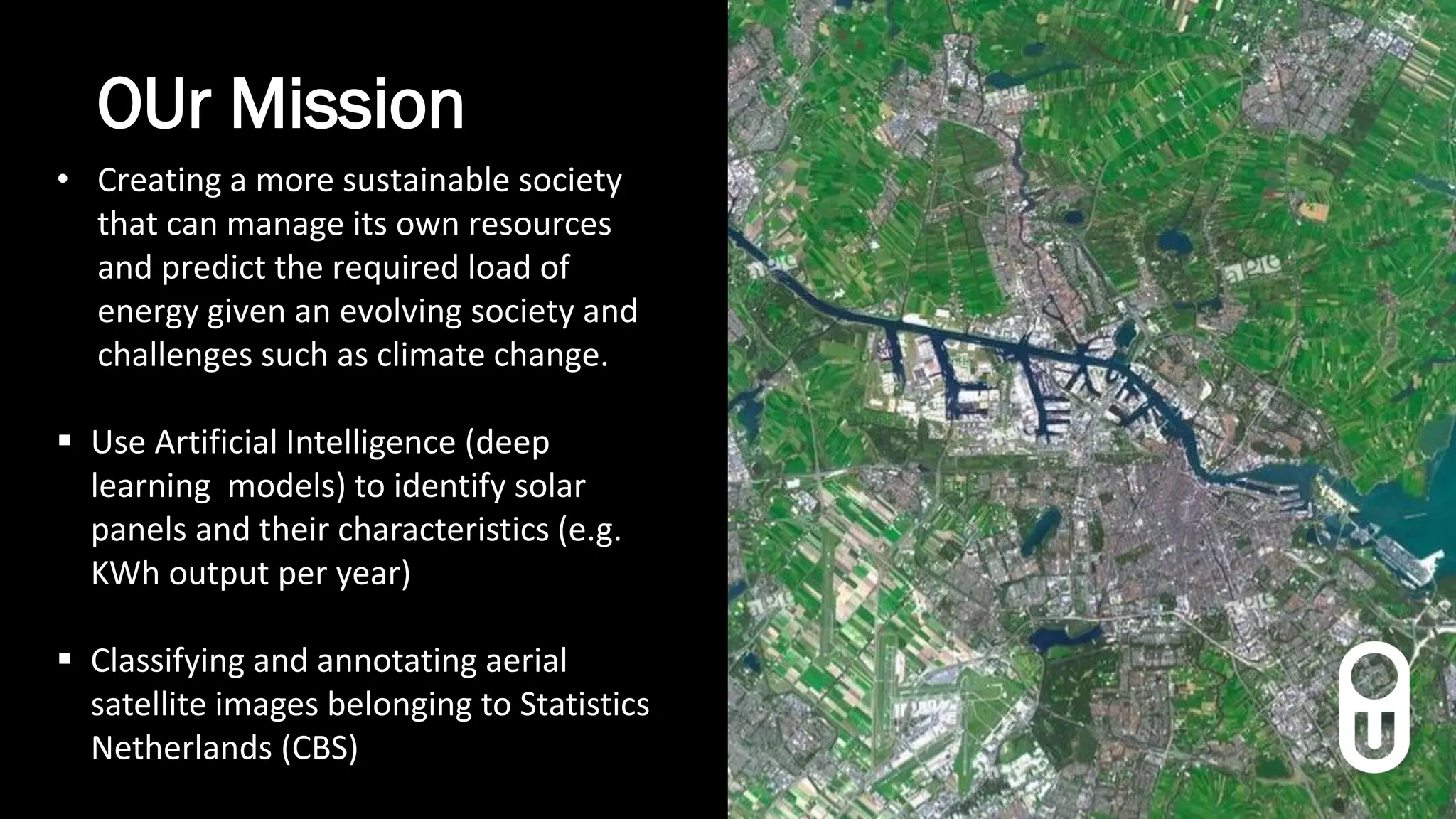 OUr Mission
• Creating a more sustainable society
that can manage its own resources
and predict the required load of
energy given an evolving society and
challenges such as climate change.
 Use Artificial Intelligence (deep
learning models) to identify solar
panels and their characteristics (e.g.
KWh output per year)
 Classifying and annotating aerial
satellite images belonging to Statistics
Netherlands (CBS)
 