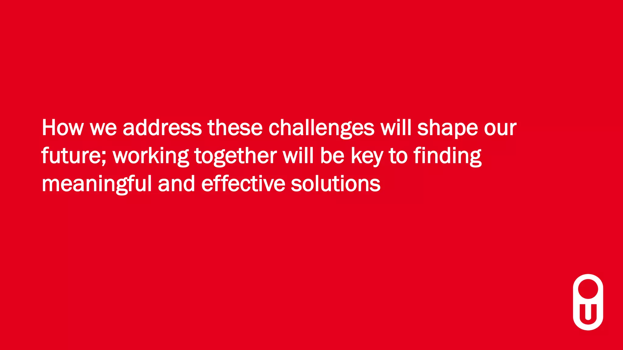 How we address these challenges will shape our
future; working together will be key to finding
meaningful and effective solutions
 