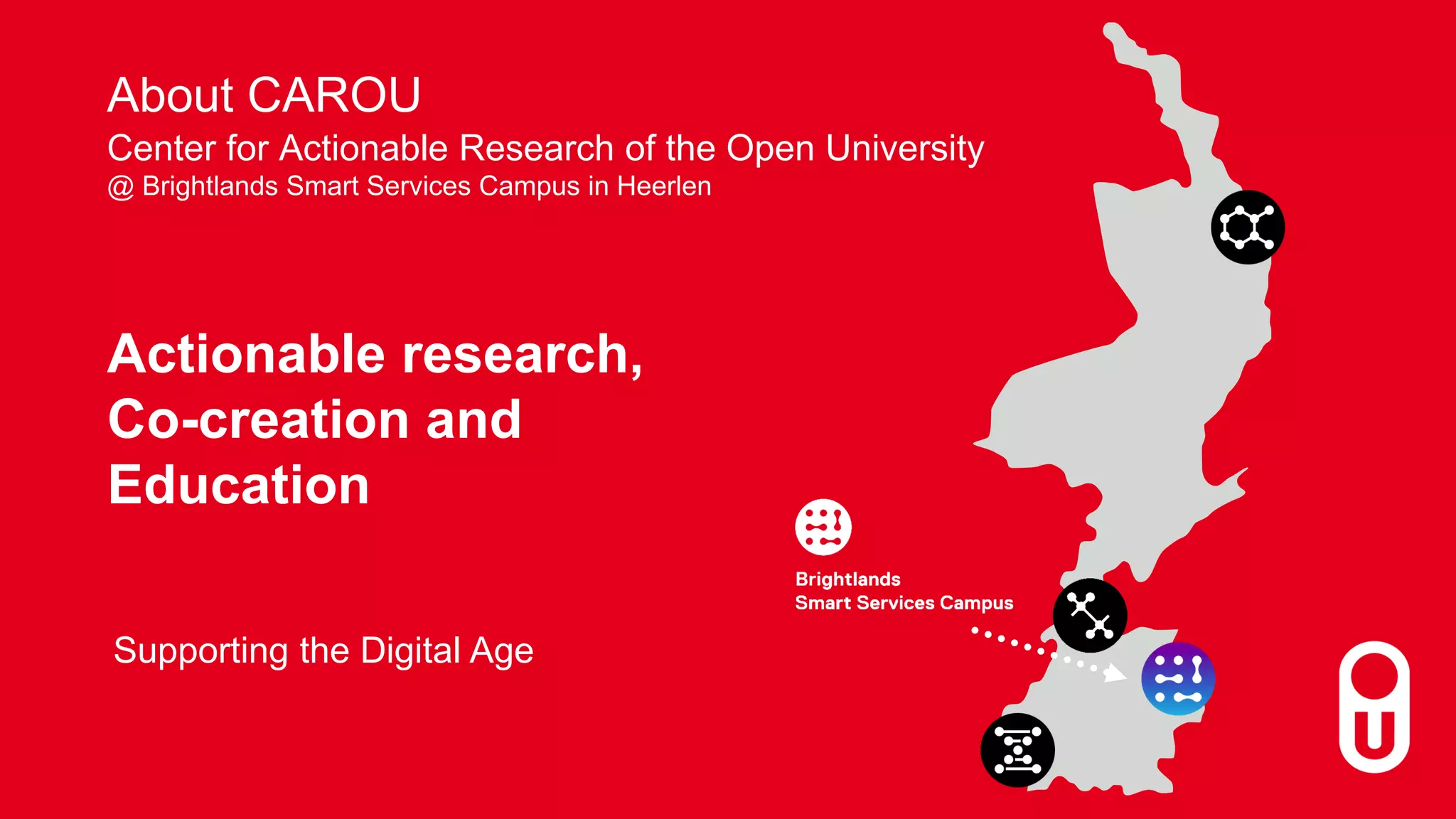 Actionable research,
Co-creation and
Education
Supporting the Digital Age
Center for Actionable Research of the Open University
@ Brightlands Smart Services Campus in Heerlen
About CAROU
 