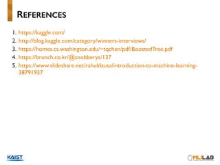 1. https://kaggle.com/
2. http://blog.kaggle.com/category/winners-interviews/
3. https://homes.cs.washington.edu/~tqchen/pdf/BoostedTree.pdf
4. https://brunch.co.kr/@snobberys/137
5. https://www.slideshare.net/rahuldausa/introduction-to-machine-learning-
38791937
REFERENCES
 