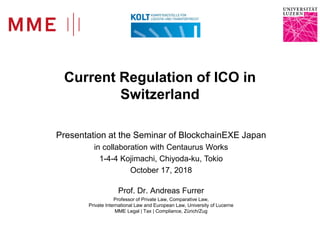 Prof. Dr. Andreas Furrer
Current Regulation of ICO in
Switzerland
Presentation at the Seminar of BlockchainEXE Japan
in collaboration with Centaurus Works
1-4-4 Kojimachi, Chiyoda-ku, Tokio
October 17, 2018
Prof. Dr. Andreas Furrer
Professor of Private Law, Comparative Law,
Private International Law and European Law, University of Lucerne
MME Legal | Tax | Compliance, Zürich/Zug
 