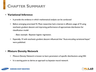 • Variational Inference
• It provide the evidence in which mathematical analysis can be conducted
• Before emerging amortized VI, Most researches had a interest in efficient usage of VI using
stochastic gradient descent and improving performance of approximate distribution for
classification model
: Basic example : Bayesian logistic regression.
• Especially, VI with stochastic gradient descent influenced that “Auto-encoding variational bayes”
were published.
• Mixture Density Network
• Mixture Density Network is known to learn parameters of specific distributions using NN
• It is starting point to derive an approach to bayesian neural network
CHAPTER SUMMARY
 