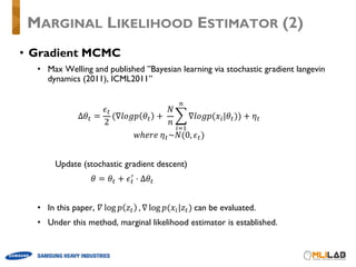 • Gradient MCMC
• Max Welling and published ”Bayesian learning via stochastic gradient langevin
dynamics (2011), ICML2011”
Δ𝜃¨ =
𝜖¨
2
(∇𝑙𝑜𝑔𝑝 𝜃¨ +	
𝑁
𝑛
^ ∇𝑙𝑜𝑔𝑝(𝑥W|𝜃¨
.
W1%
)) + 𝜂¨
𝑤ℎ𝑒𝑟𝑒	𝜂¨~𝑁(0, 𝜖¨)
Update (stochastic gradient descent)
𝜃 = 𝜃¨ + 𝜖¨
¬
⋅ Δ𝜃¨
• In this paper, 𝛻 log 𝑝 𝑧¨ , ∇ log 𝑝(𝑥W|𝑧¨)	can be evaluated.
• Under this method, marginal likelihood estimator is established.
MARGINAL LIKELIHOOD ESTIMATOR (2)
 