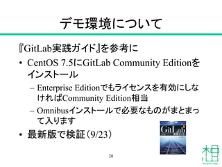デモ環境について
『GitLab実践ガイド』を参考に
• CentOS 7.5にGitLab Community Editionを
インストール
– Enterprise Editionでもライセンスを有効にしな
ければCommunity Edition相当
– Omnibusインストールで必要なものがまとまっ
て入ります
• 最新版で検証（9/23）
20
 