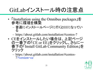 GitLabインストール時の注意点
• 「Installation using the Omnibus packages」を
参考に環境を構築
– 普通にインストールページに行くとEEになってい
る
– https://about.gitlab.com/installation/#centos-7
• CEをインストールしたい場合は、上記ページ
の一番下の「CE or EE」をクリックし、さらに一
番下の「Install GitLab Community Edition」を
クリック
– https://about.gitlab.com/installation/#centos-
7?version=ce
21
 