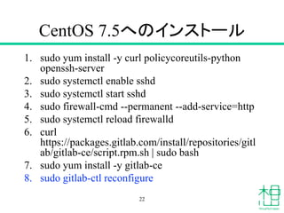 CentOS 7.5へのインストール
1. sudo yum install -y curl policycoreutils-python
openssh-server
2. sudo systemctl enable sshd
3. sudo systemctl start sshd
4. sudo firewall-cmd --permanent --add-service=http
5. sudo systemctl reload firewalld
6. curl
https://packages.gitlab.com/install/repositories/gitl
ab/gitlab-ce/script.rpm.sh | sudo bash
7. sudo yum install -y gitlab-ce
8. sudo gitlab-ctl reconfigure
22
 