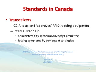 Standards in Canada
• Transceivers
– CCIA tests and ‘approves’ RFID reading equipment
– Internal standard
• Administered by Technical Advisory Committee
• Testing completed by competent testing lab
RFID Reader Standards, Procedures, and Testing Document
Radio Frequency Identification (RFID)
Version 8
April 2013
14
 