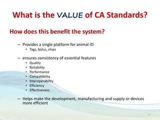 What is the VALUE of CA Standards?
How does this benefit the system?
– Provides a single platform for animal ID
• Tags, bolus, chips
– ensures consistency of essential features
• Quality
• Reliability
• Performance
• Compatibility
• Interoperability
• Efficiency
• Effectiveness
– Helps make the development, manufacturing and supply or devices
more efficient
17
 
