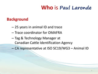 Who is Paul Laronde
Background
– 25 years in animal ID and trace
– Trace coordinator for OMAFRA
– Tag & Technology Manager at
Canadian Cattle Identification Agency
– CA representative at ISO SC19/WG3 – Animal ID
5
 