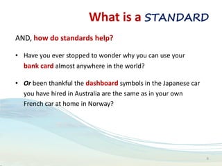 What is a STANDARD
AND, how do standards help?
• Have you ever stopped to wonder why you can use your
bank card almost anywhere in the world?
• Or been thankful the dashboard symbols in the Japanese car
you have hired in Australia are the same as in your own
French car at home in Norway?
6
 