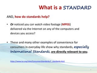 What is a STANDARD
AND, how do standards help?
• Or noticed you can watch video footage (MPEG)
delivered via the Internet on any of the computers and
devices you access?
• These and many other examples of convenience for
consumers in everyday life show why standards, especially
International Standards, are directly relevant to you.
https://www.iso.org/sites/ConsumersStandards/1_standards.html
7
 