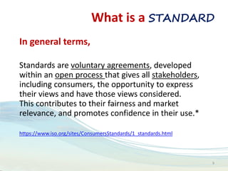 What is a STANDARD
In general terms,
Standards are voluntary agreements, developed
within an open process that gives all stakeholders,
including consumers, the opportunity to express
their views and have those views considered.
This contributes to their fairness and market
relevance, and promotes confidence in their use.*
https://www.iso.org/sites/ConsumersStandards/1_standards.html
9
 