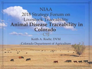 
NIAA
2018 Strategy Forum on
Livestock Traceability
Animal Disease Traceability in
Colorado
Keith A. Roehr, DVM
Colorado Department of Agriculture
 