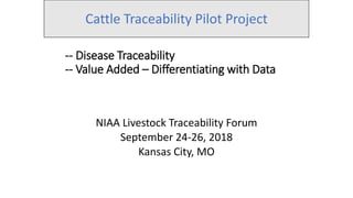 -- Disease Traceability
-- Value Added – Differentiating with Data
NIAA Livestock Traceability Forum
September 24-26, 2018
Kansas City, MO
Cattle Traceability Pilot Project
 