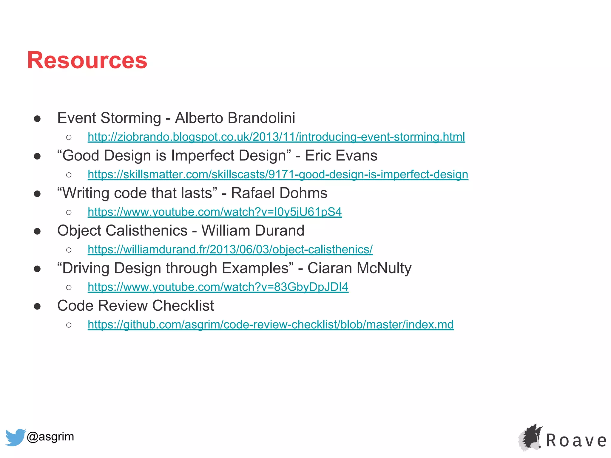 @asgrim
Resources
● Event Storming - Alberto Brandolini
○ http://ziobrando.blogspot.co.uk/2013/11/introducing-event-storming.html
● “Good Design is Imperfect Design” - Eric Evans
○ https://skillsmatter.com/skillscasts/9171-good-design-is-imperfect-design
● “Writing code that lasts” - Rafael Dohms
○ https://www.youtube.com/watch?v=I0y5jU61pS4
● Object Calisthenics - William Durand
○ https://williamdurand.fr/2013/06/03/object-calisthenics/
● “Driving Design through Examples” - Ciaran McNulty
○ https://www.youtube.com/watch?v=83GbyDpJDI4
● Code Review Checklist
○ https://github.com/asgrim/code-review-checklist/blob/master/index.md
 