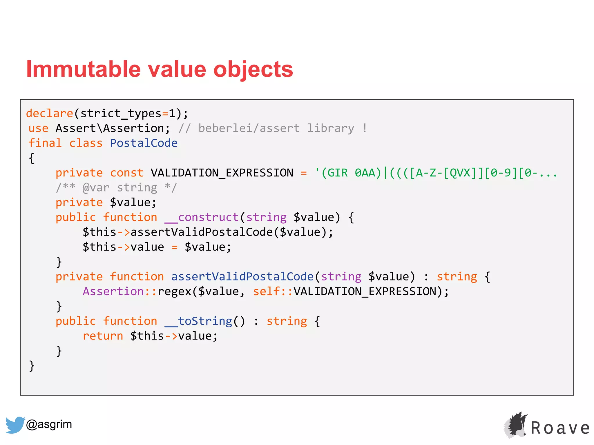 @asgrim
Immutable value objects
declare(strict_types=1);
use AssertAssertion; // beberlei/assert library !
final class PostalCode
{
private const VALIDATION_EXPRESSION = '(GIR 0AA)|((([A-Z-[QVX]][0-9][0-...
/** @var string */
private $value;
public function __construct(string $value) {
$this->assertValidPostalCode($value);
$this->value = $value;
}
private function assertValidPostalCode(string $value) : string {
Assertion::regex($value, self::VALIDATION_EXPRESSION);
}
public function __toString() : string {
return $this->value;
}
}
 