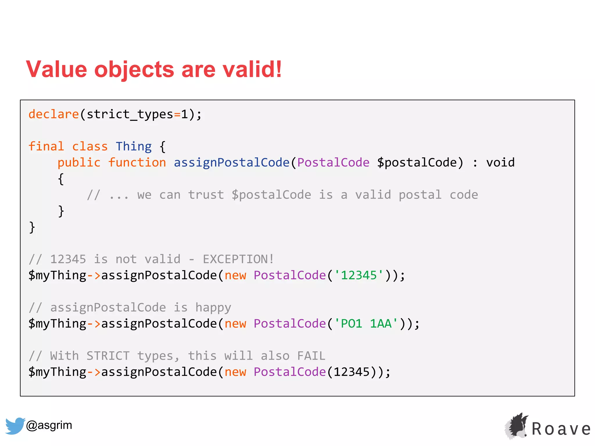 @asgrim
Value objects are valid!
declare(strict_types=1);
final class Thing {
public function assignPostalCode(PostalCode $postalCode) : void
{
// ... we can trust $postalCode is a valid postal code
}
}
// 12345 is not valid - EXCEPTION!
$myThing->assignPostalCode(new PostalCode('12345'));
// assignPostalCode is happy
$myThing->assignPostalCode(new PostalCode('PO1 1AA'));
// With STRICT types, this will also FAIL
$myThing->assignPostalCode(new PostalCode(12345));
 