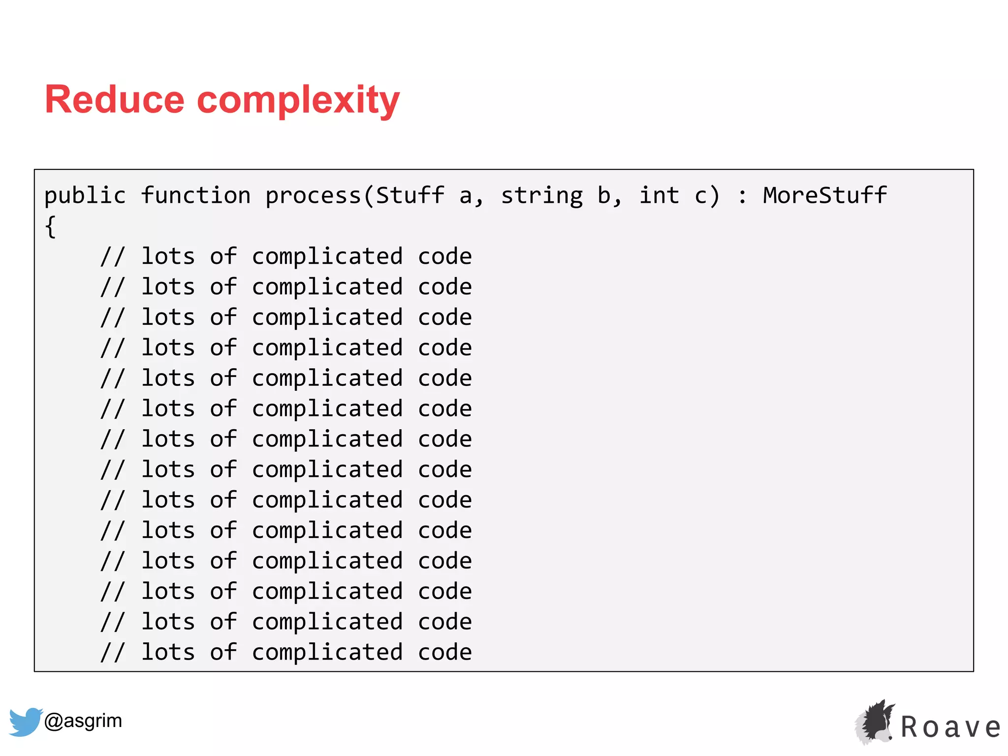 @asgrim
Reduce complexity
public function process(Stuff a, string b, int c) : MoreStuff
{
// lots of complicated code
// lots of complicated code
// lots of complicated code
// lots of complicated code
// lots of complicated code
// lots of complicated code
// lots of complicated code
// lots of complicated code
// lots of complicated code
// lots of complicated code
// lots of complicated code
// lots of complicated code
// lots of complicated code
// lots of complicated code
 