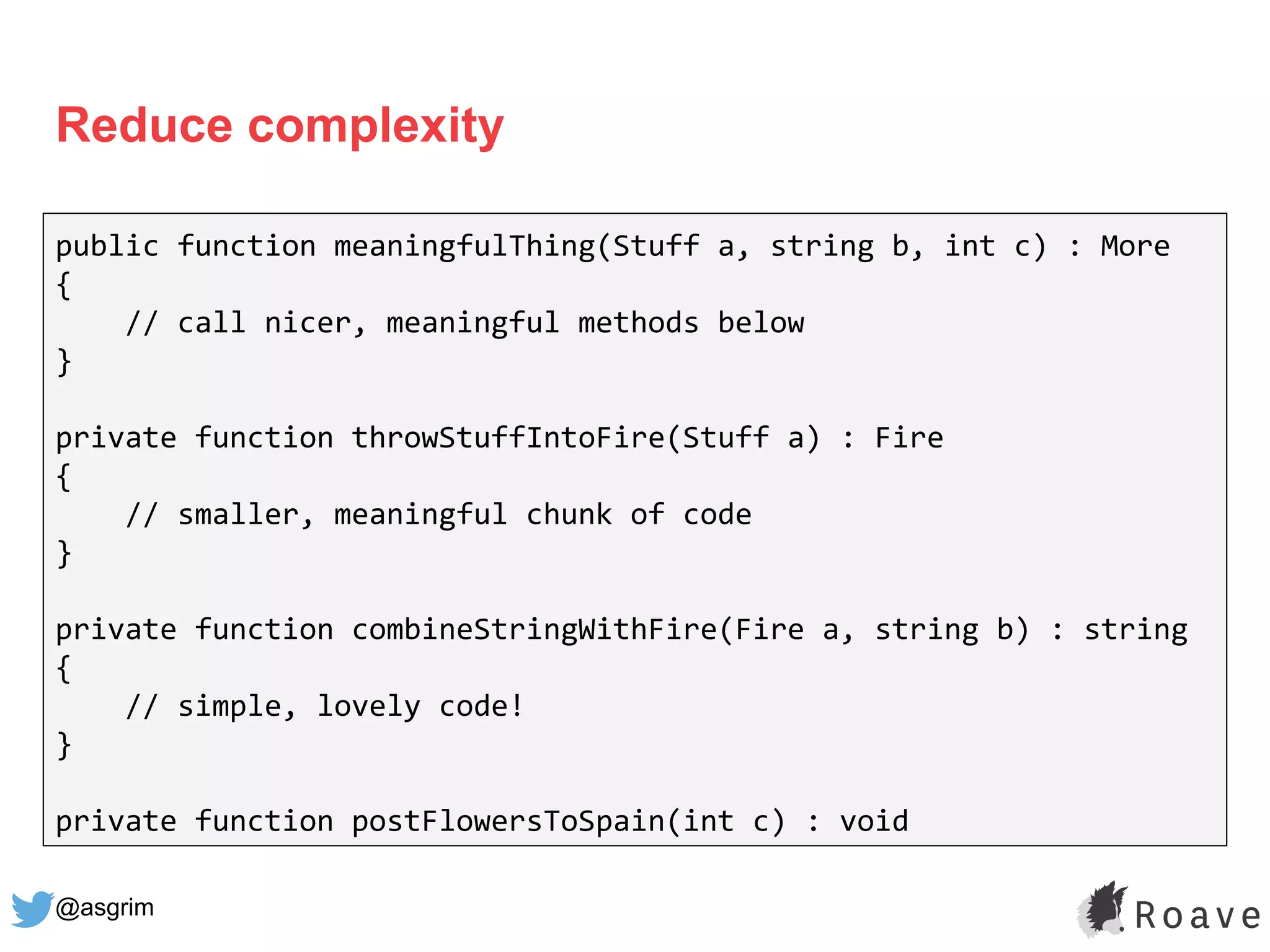 @asgrim
Reduce complexity
public function meaningfulThing(Stuff a, string b, int c) : More
{
// call nicer, meaningful methods below
}
private function throwStuffIntoFire(Stuff a) : Fire
{
// smaller, meaningful chunk of code
}
private function combineStringWithFire(Fire a, string b) : string
{
// simple, lovely code!
}
private function postFlowersToSpain(int c) : void
 