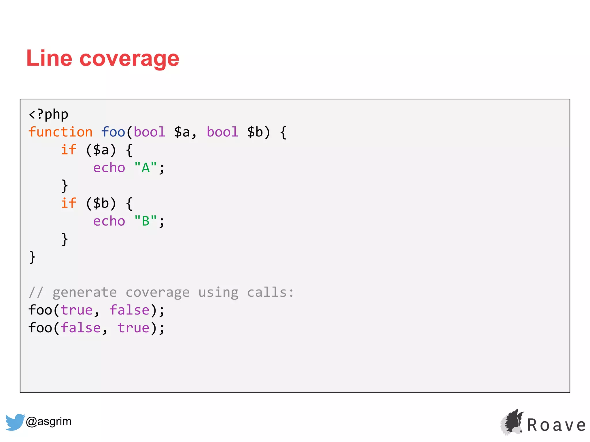 @asgrim
Line coverage
<?php
function foo(bool $a, bool $b) {
if ($a) {
echo "A";
}
if ($b) {
echo "B";
}
}
// generate coverage using calls:
foo(true, false);
foo(false, true);
 