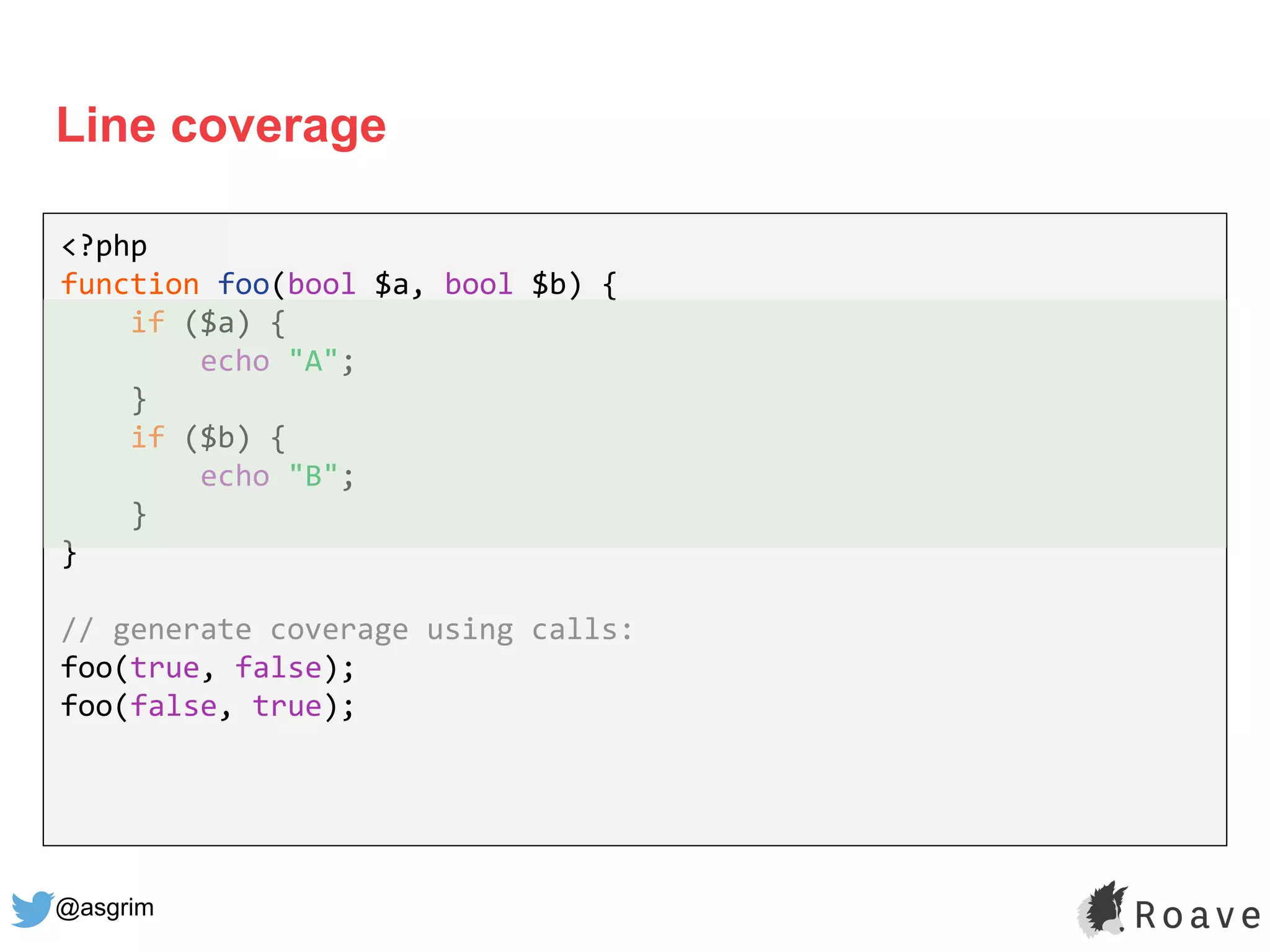 @asgrim
Line coverage
<?php
function foo(bool $a, bool $b) {
if ($a) {
echo "A";
}
if ($b) {
echo "B";
}
}
// generate coverage using calls:
foo(true, false);
foo(false, true);
 