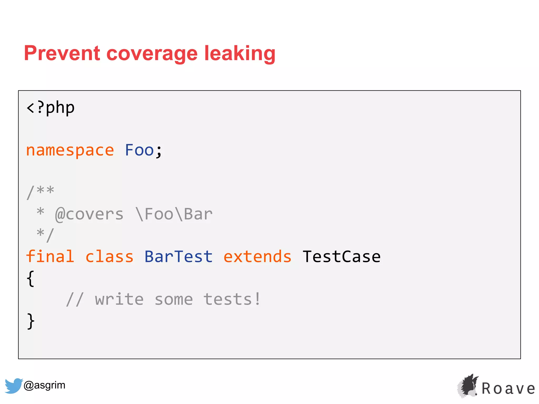 @asgrim
Prevent coverage leaking
<?php
namespace Foo;
/**
* @covers FooBar
*/
final class BarTest extends TestCase
{
// write some tests!
}
 