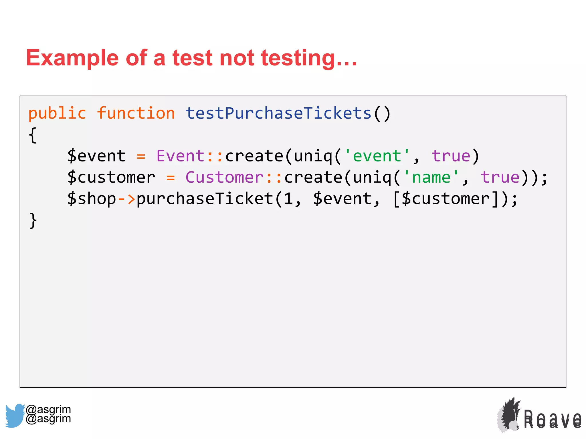 @asgrim
Example of a test not testing…
public function testPurchaseTickets()
{
$event = Event::create(uniq('event', true)
$customer = Customer::create(uniq('name', true));
$shop->purchaseTicket(1, $event, [$customer]);
}
@asgrim
 