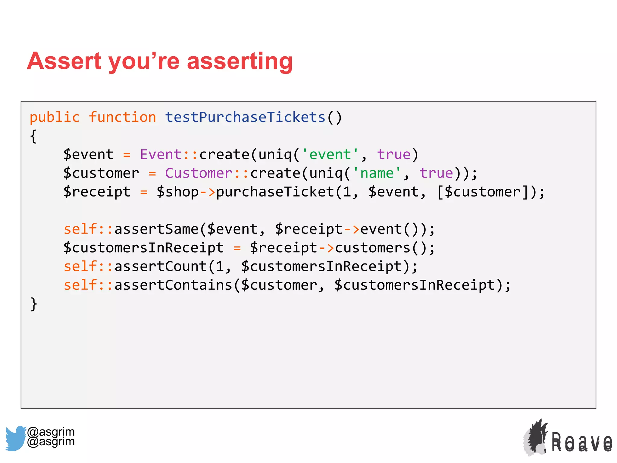 @asgrim
Assert you’re asserting
public function testPurchaseTickets()
{
$event = Event::create(uniq('event', true)
$customer = Customer::create(uniq('name', true));
$receipt = $shop->purchaseTicket(1, $event, [$customer]);
self::assertSame($event, $receipt->event());
$customersInReceipt = $receipt->customers();
self::assertCount(1, $customersInReceipt);
self::assertContains($customer, $customersInReceipt);
}
@asgrim
 