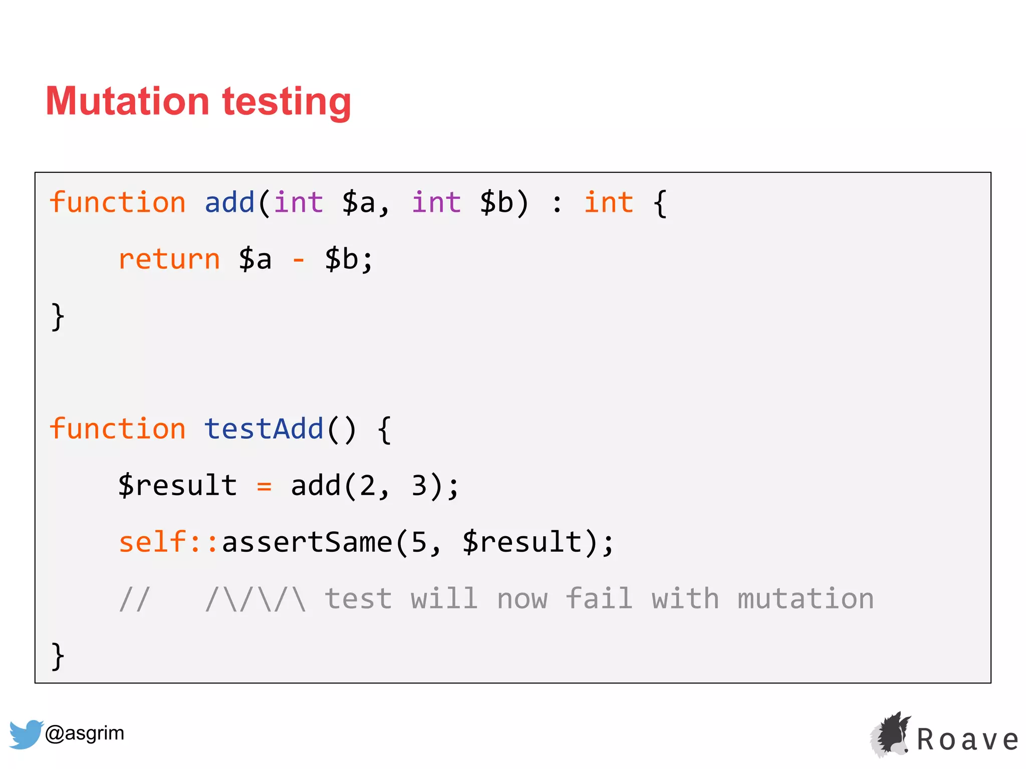 @asgrim
Mutation testing
function add(int $a, int $b) : int {
return $a - $b;
}
function testAdd() {
$result = add(2, 3);
self::assertSame(5, $result);
// /// test will now fail with mutation
}
 