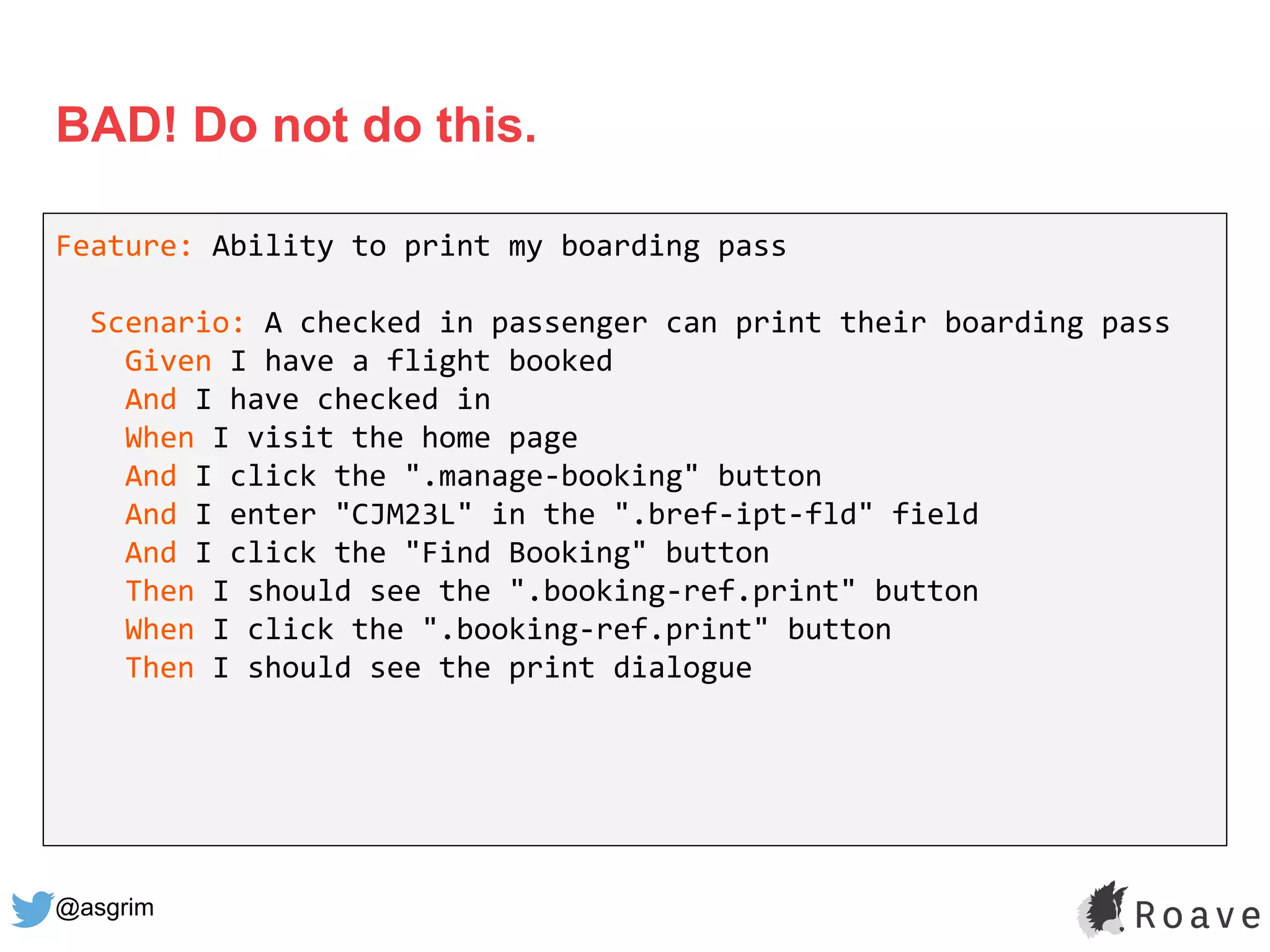 @asgrim
BAD! Do not do this.
Feature: Ability to print my boarding pass
Scenario: A checked in passenger can print their boarding pass
Given I have a flight booked
And I have checked in
When I visit the home page
And I click the ".manage-booking" button
And I enter "CJM23L" in the ".bref-ipt-fld" field
And I click the "Find Booking" button
Then I should see the ".booking-ref.print" button
When I click the ".booking-ref.print" button
Then I should see the print dialogue
 