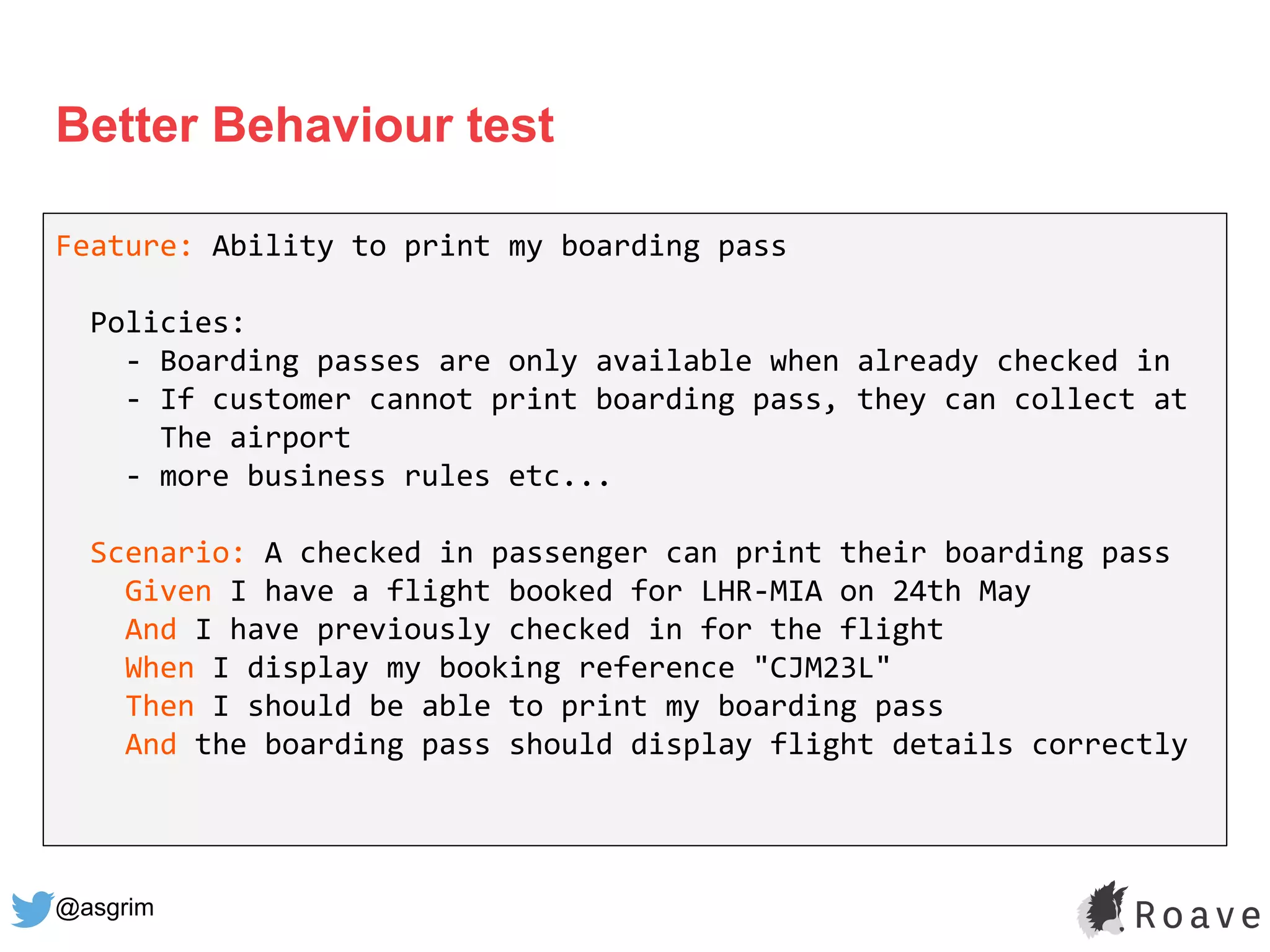 @asgrim
Better Behaviour test
Feature: Ability to print my boarding pass
Policies:
- Boarding passes are only available when already checked in
- If customer cannot print boarding pass, they can collect at
The airport
- more business rules etc...
Scenario: A checked in passenger can print their boarding pass
Given I have a flight booked for LHR-MIA on 24th May
And I have previously checked in for the flight
When I display my booking reference "CJM23L"
Then I should be able to print my boarding pass
And the boarding pass should display flight details correctly
 