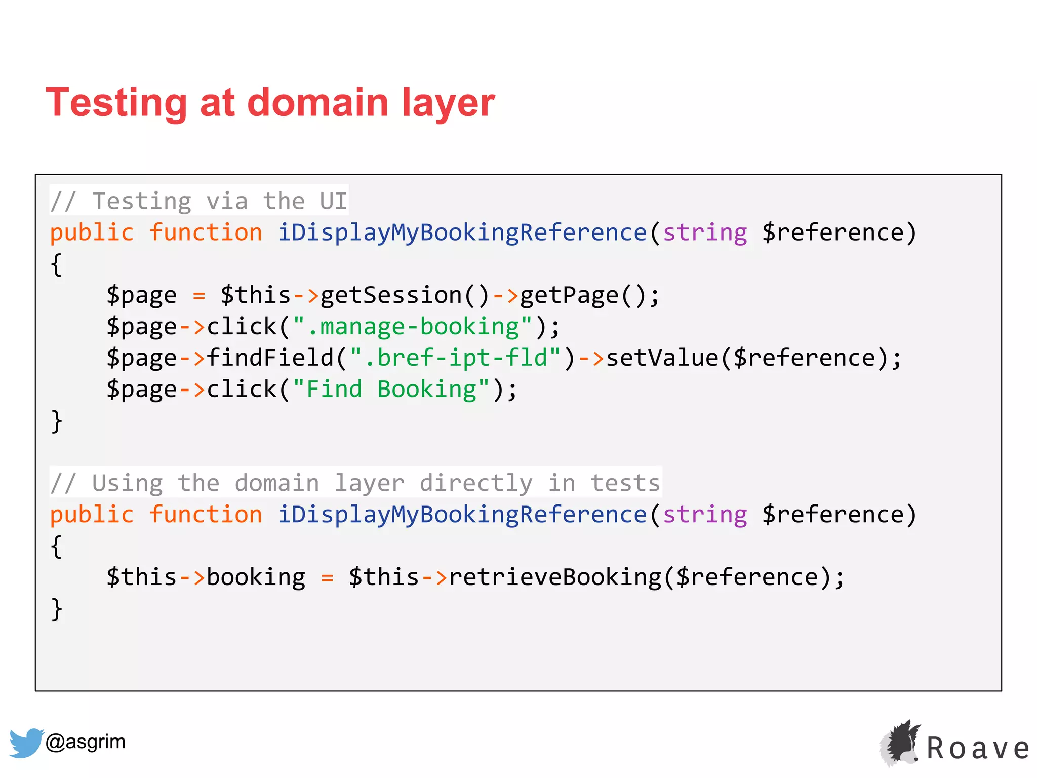 @asgrim
Testing at domain layer
Application (UI, API, etc.)
Domain / Business Logic
Infrastructure (DB, APIs, etc.)
// Testing via the UI
public function iDisplayMyBookingReference(string $reference)
{
$page = $this->getSession()->getPage();
$page->click(".manage-booking");
$page->findField(".bref-ipt-fld")->setValue($reference);
$page->click("Find Booking");
}
// Using the domain layer directly in tests
public function iDisplayMyBookingReference(string $reference)
{
$this->booking = $this->retrieveBooking($reference);
}
 