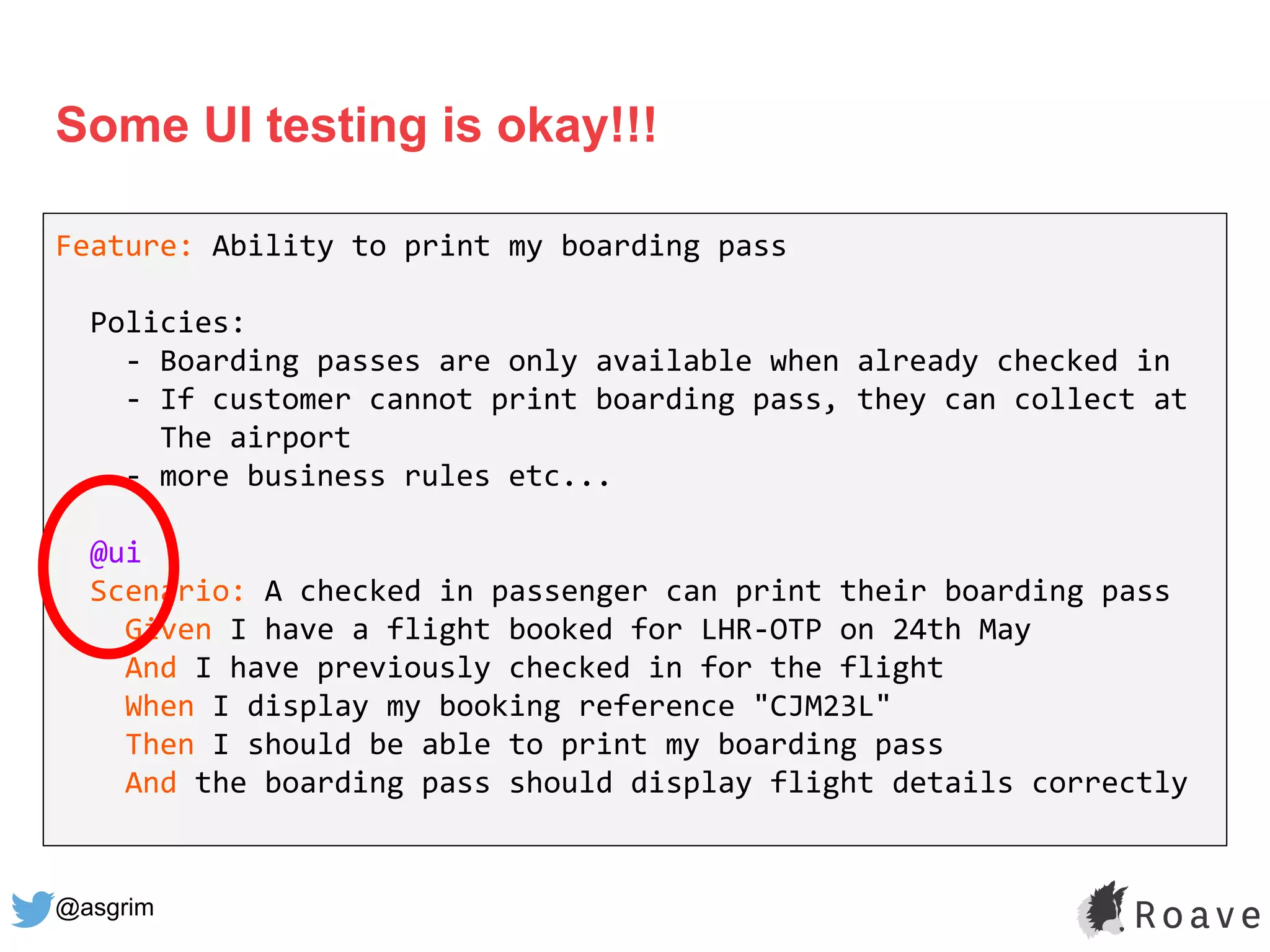@asgrim
Some UI testing is okay!!!
Feature: Ability to print my boarding pass
Policies:
- Boarding passes are only available when already checked in
- If customer cannot print boarding pass, they can collect at
The airport
- more business rules etc...
@ui
Scenario: A checked in passenger can print their boarding pass
Given I have a flight booked for LHR-OTP on 24th May
And I have previously checked in for the flight
When I display my booking reference "CJM23L"
Then I should be able to print my boarding pass
And the boarding pass should display flight details correctly
 