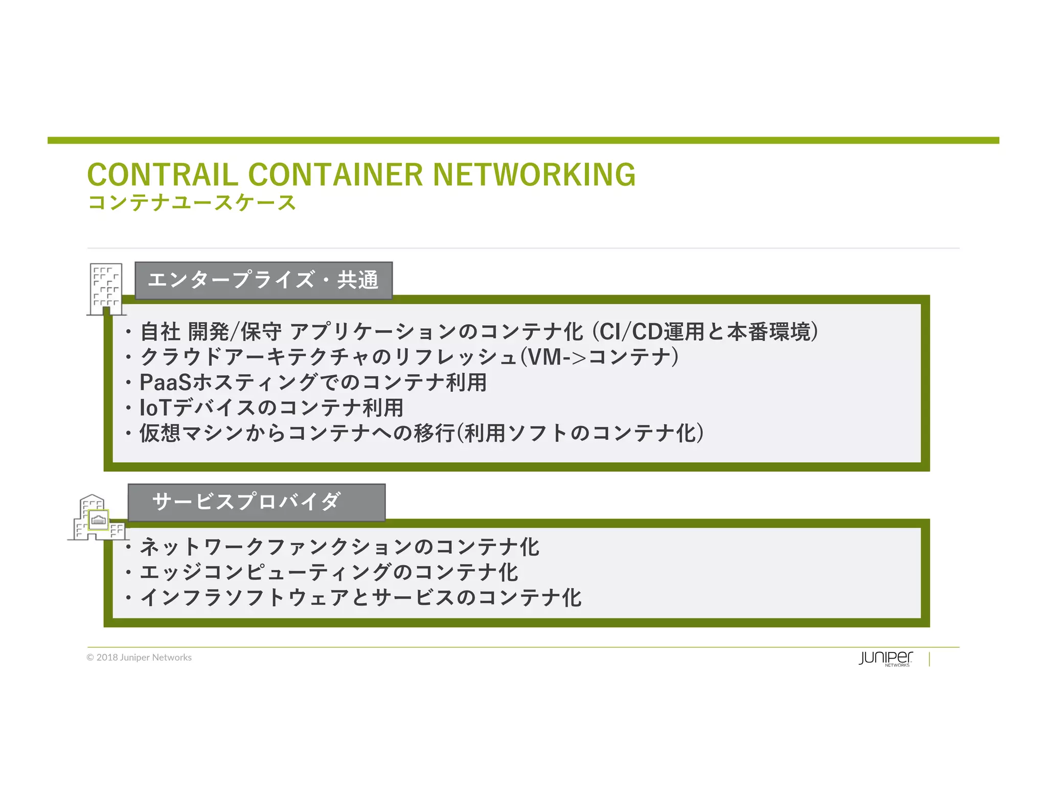 © 2018 Juniper Networks
・自社 開発/保守 アプリケーションのコンテナ化 (CI/CD運用と本番環境)
・クラウドアーキテクチャのリフレッシュ(VM->コンテナ)
・PaaSホスティングでのコンテナ利用
・IoTデバイスのコンテナ利用
・仮想マシンからコンテナへの移行(利用ソフトのコンテナ化)
CONTRAIL CONTAINER NETWORKING
コンテナユースケース
・ネットワークファンクションのコンテナ化
・エッジコンピューティングのコンテナ化
・インフラソフトウェアとサービスのコンテナ化
サービスプロバイダ
エンタープライズ・共通
 