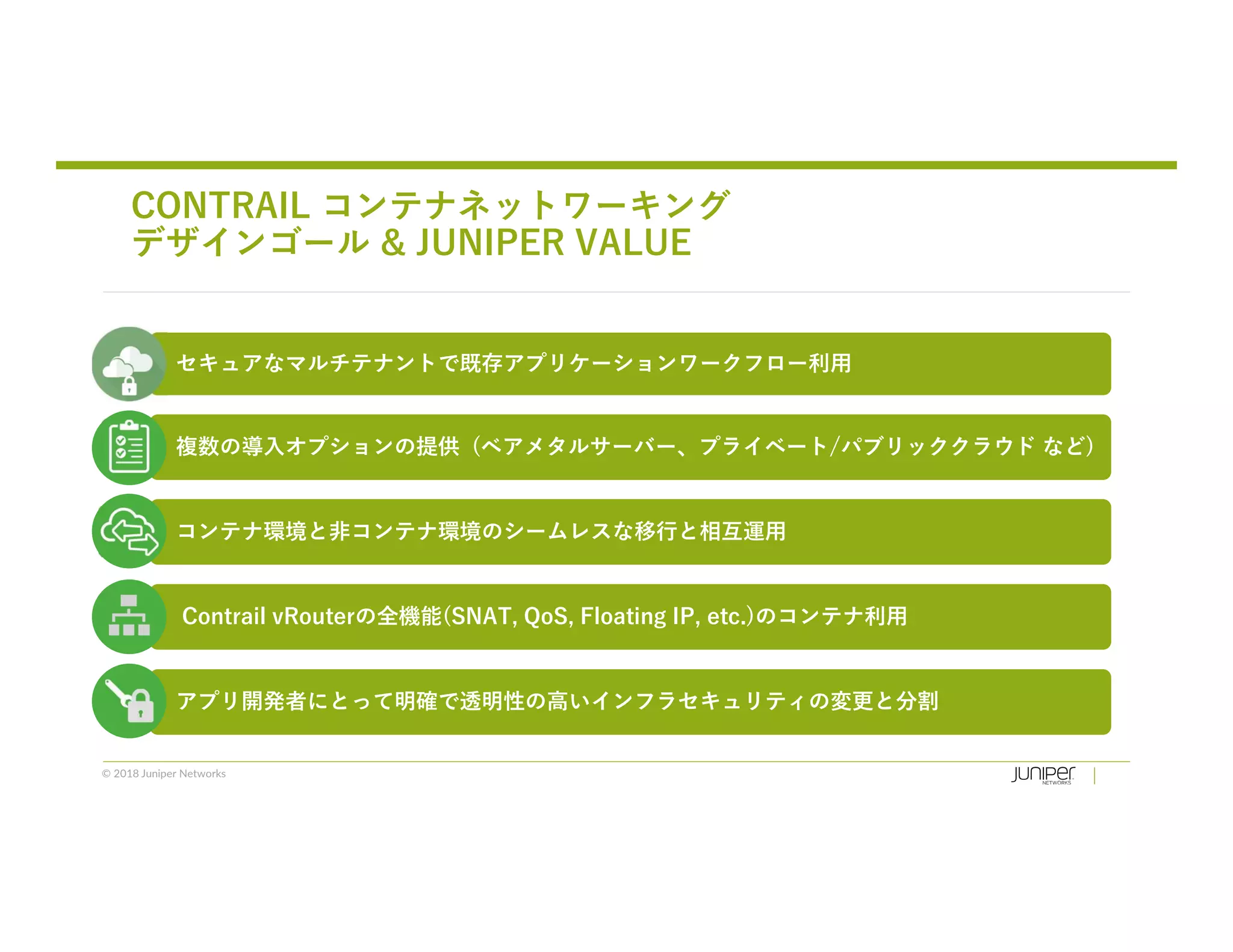 © 2018 Juniper Networks
CONTRAIL コンテナネットワーキング
デザインゴール & JUNIPER VALUE
セキュアなマルチテナントで既存アプリケーションワークフロー利用
複数の導入オプションの提供 (ベアメタルサーバー、プライベート/パブリッククラウド など)
コンテナ環境と非コンテナ環境のシームレスな移行と相互運用
Contrail vRouterの全機能(SNAT, QoS, Floating IP, etc.)のコンテナ利用
アプリ開発者にとって明確で透明性の高いインフラセキュリティの変更と分割
 