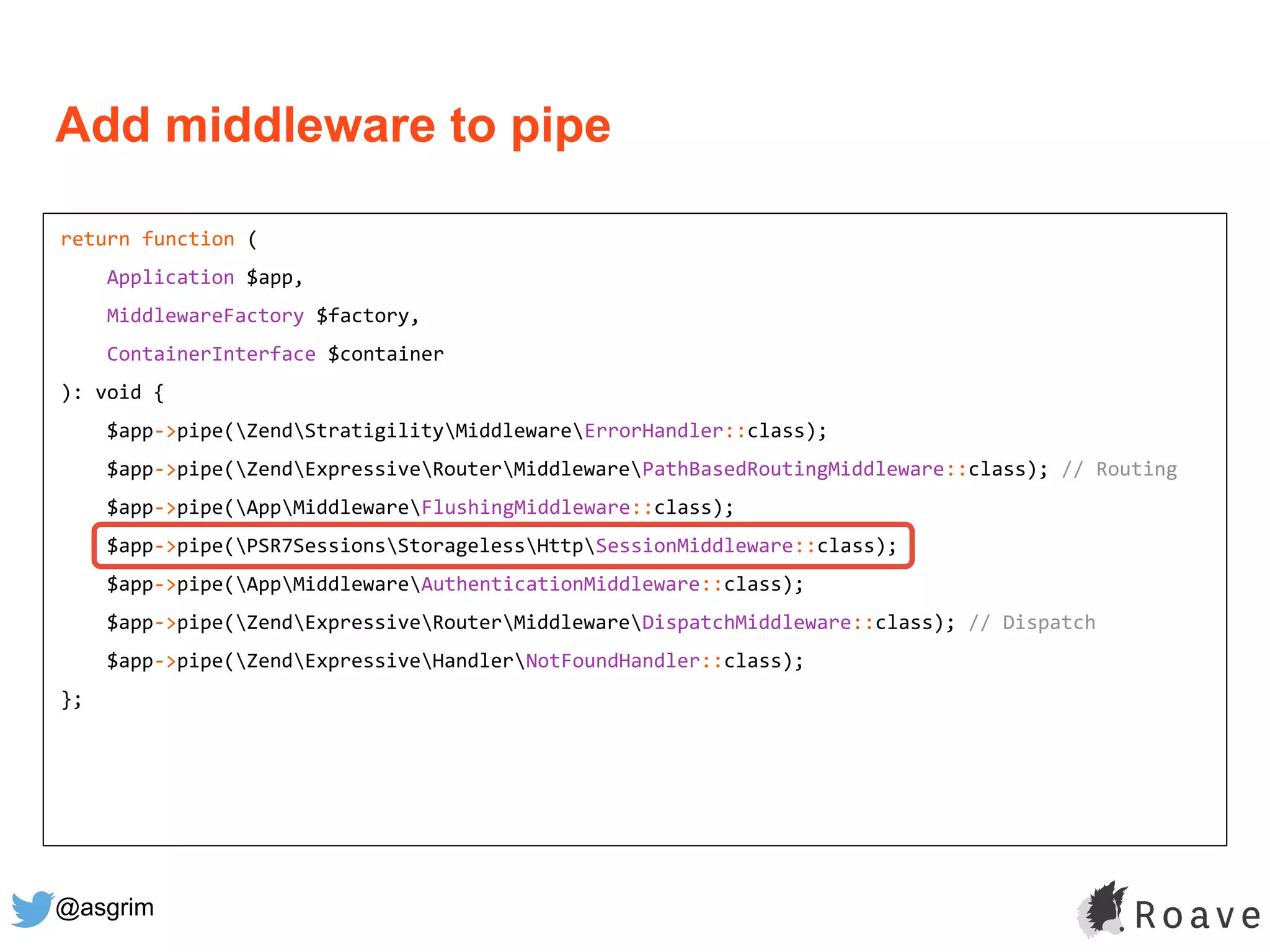 @asgrim
return function (
Application $app,
MiddlewareFactory $factory,
ContainerInterface $container
): void {
$app->pipe(ZendStratigilityMiddlewareErrorHandler::class);
$app->pipe(ZendExpressiveRouterMiddlewarePathBasedRoutingMiddleware::class); // Routing
$app->pipe(AppMiddlewareFlushingMiddleware::class);
$app->pipe(PSR7SessionsStoragelessHttpSessionMiddleware::class);
$app->pipe(AppMiddlewareAuthenticationMiddleware::class);
$app->pipe(ZendExpressiveRouterMiddlewareDispatchMiddleware::class); // Dispatch
$app->pipe(ZendExpressiveHandlerNotFoundHandler::class);
};
Add middleware to pipe
 
