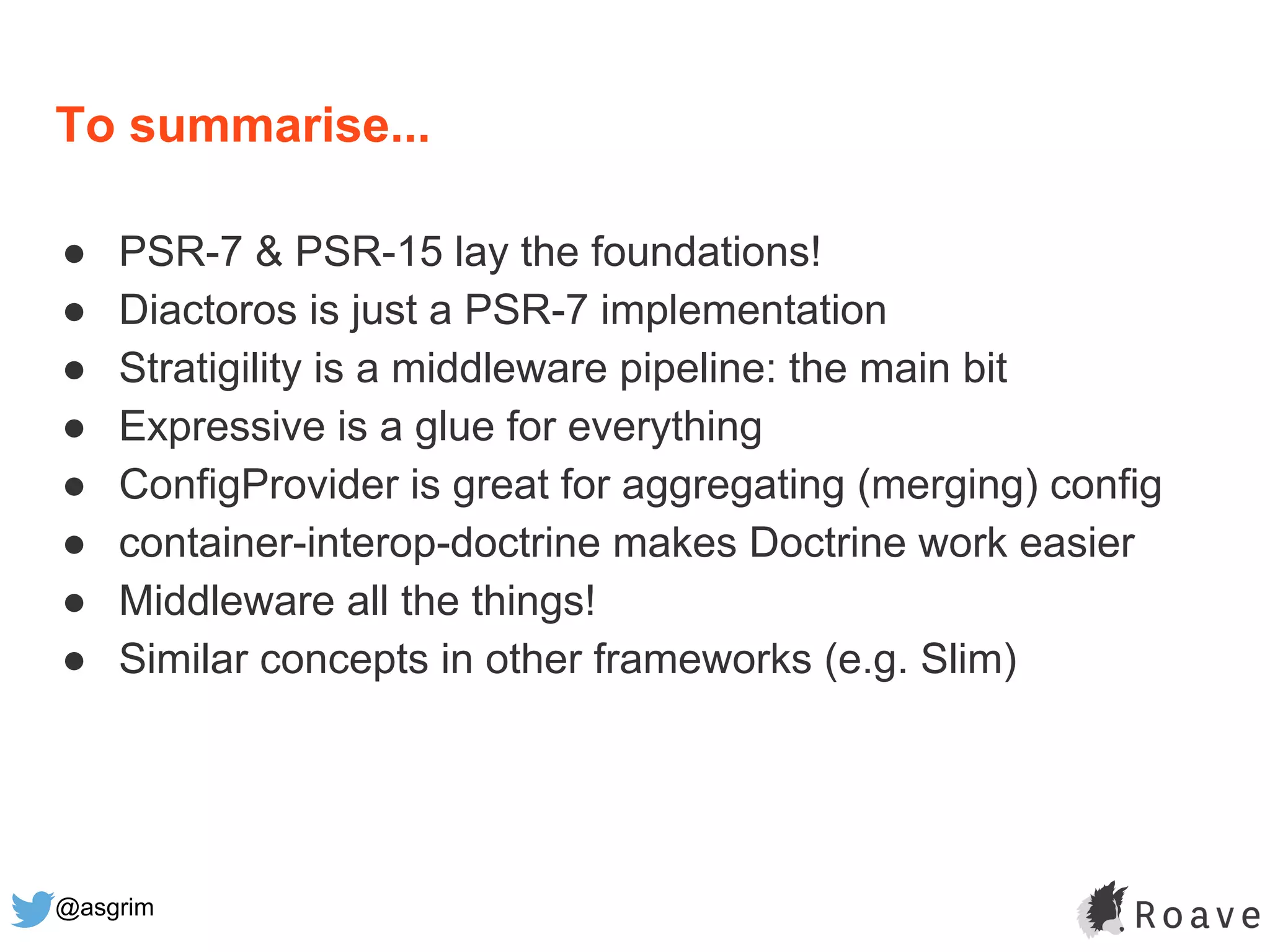 @asgrim
To summarise...
● PSR-7 & PSR-15 lay the foundations!
● Diactoros is just a PSR-7 implementation
● Stratigility is a middleware pipeline: the main bit
● Expressive is a glue for everything
● ConfigProvider is great for aggregating (merging) config
● container-interop-doctrine makes Doctrine work easier
● Middleware all the things!
● Similar concepts in other frameworks (e.g. Slim)
 