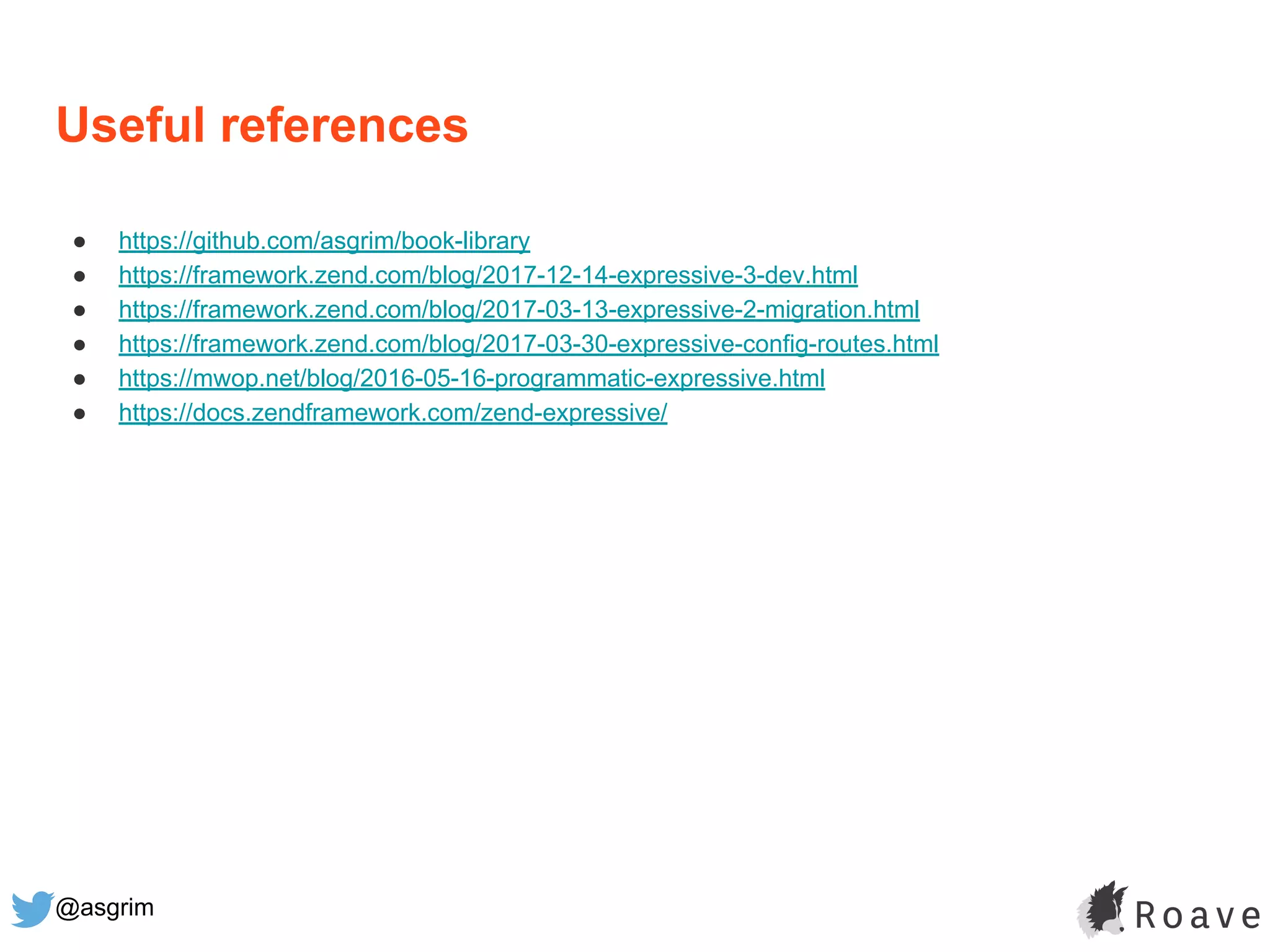 @asgrim
Useful references
● https://github.com/asgrim/book-library
● https://framework.zend.com/blog/2017-12-14-expressive-3-dev.html
● https://framework.zend.com/blog/2017-03-13-expressive-2-migration.html
● https://framework.zend.com/blog/2017-03-30-expressive-config-routes.html
● https://mwop.net/blog/2016-05-16-programmatic-expressive.html
● https://docs.zendframework.com/zend-expressive/
 