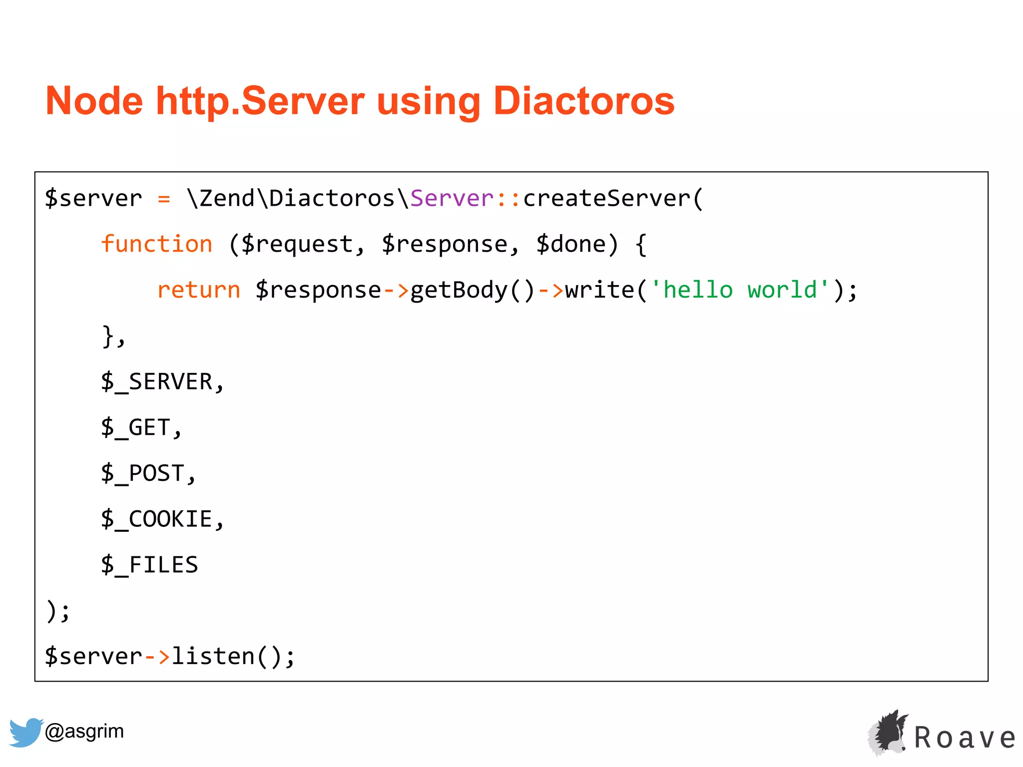 @asgrim
Node http.Server using Diactoros
$server = ZendDiactorosServer::createServer(
function ($request, $response, $done) {
return $response->getBody()->write('hello world');
},
$_SERVER,
$_GET,
$_POST,
$_COOKIE,
$_FILES
);
$server->listen();
 