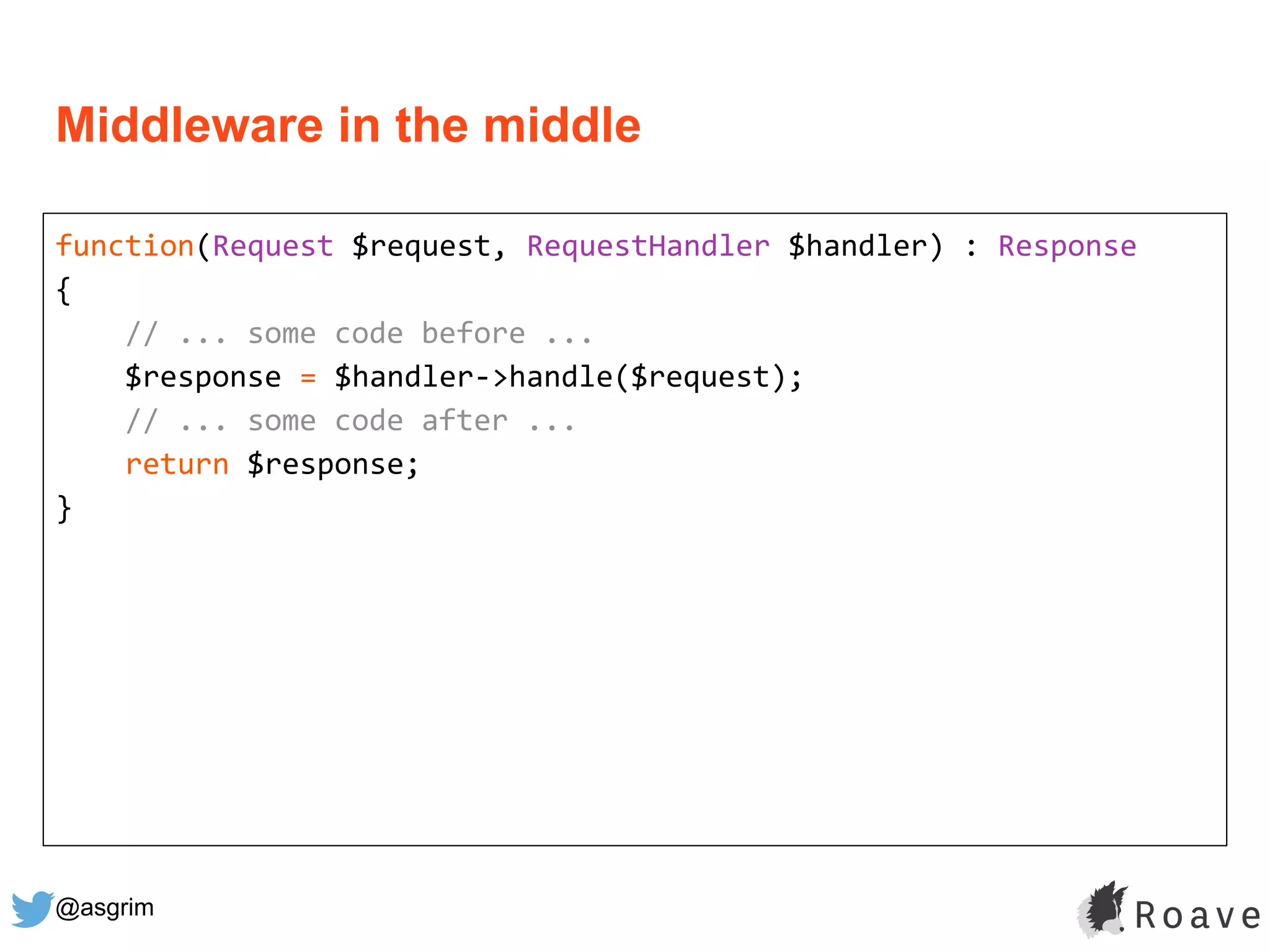 @asgrim
Middleware in the middle
function(Request $request, RequestHandler $handler) : Response
{
// ... some code before ...
$response = $handler->handle($request);
// ... some code after ...
return $response;
}
 