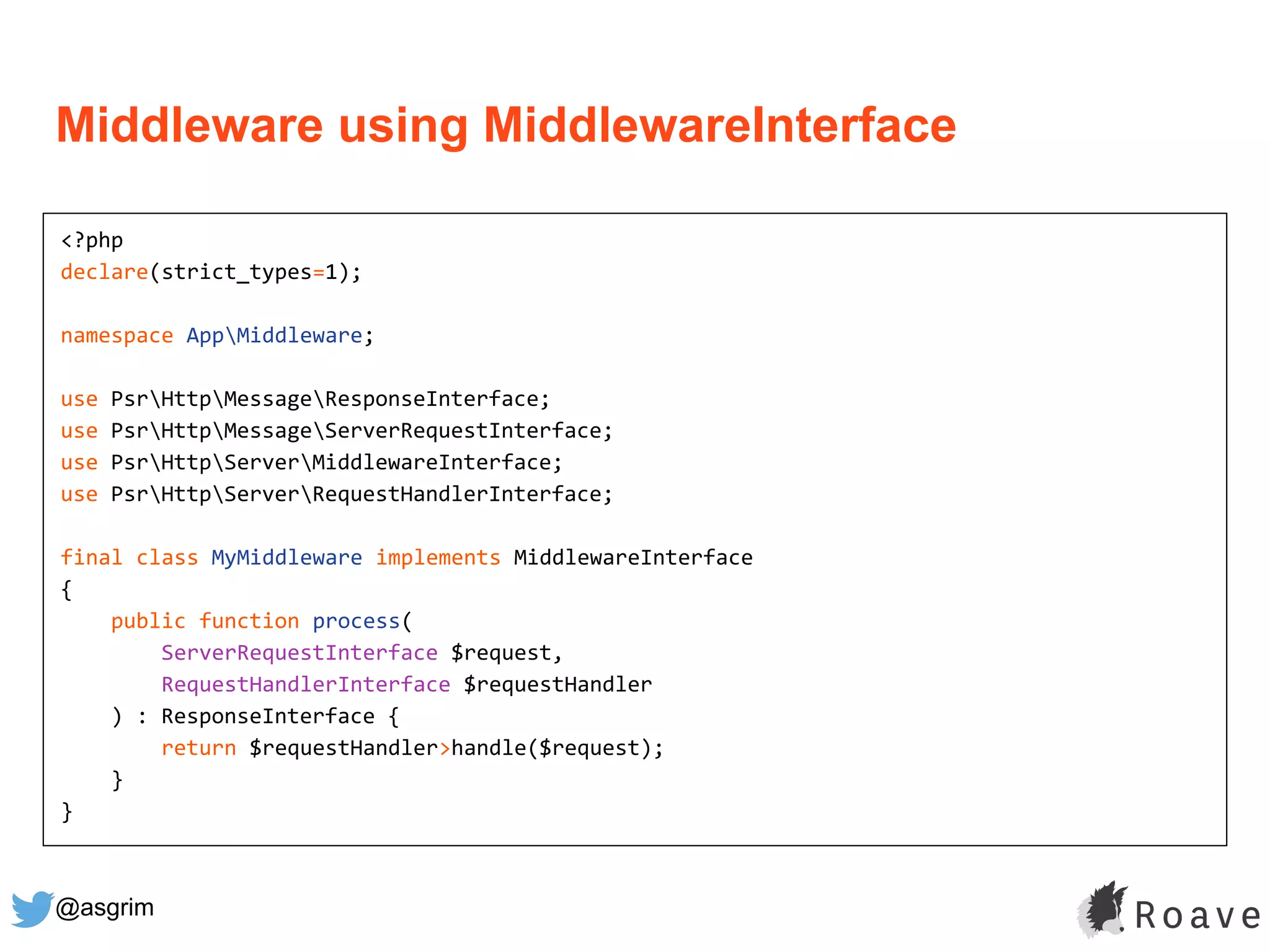 @asgrim
Middleware using MiddlewareInterface
<?php
declare(strict_types=1);
namespace AppMiddleware;
use PsrHttpMessageResponseInterface;
use PsrHttpMessageServerRequestInterface;
use PsrHttpServerMiddlewareInterface;
use PsrHttpServerRequestHandlerInterface;
final class MyMiddleware implements MiddlewareInterface
{
public function process(
ServerRequestInterface $request,
RequestHandlerInterface $requestHandler
) : ResponseInterface {
return $requestHandler>handle($request);
}
}
 