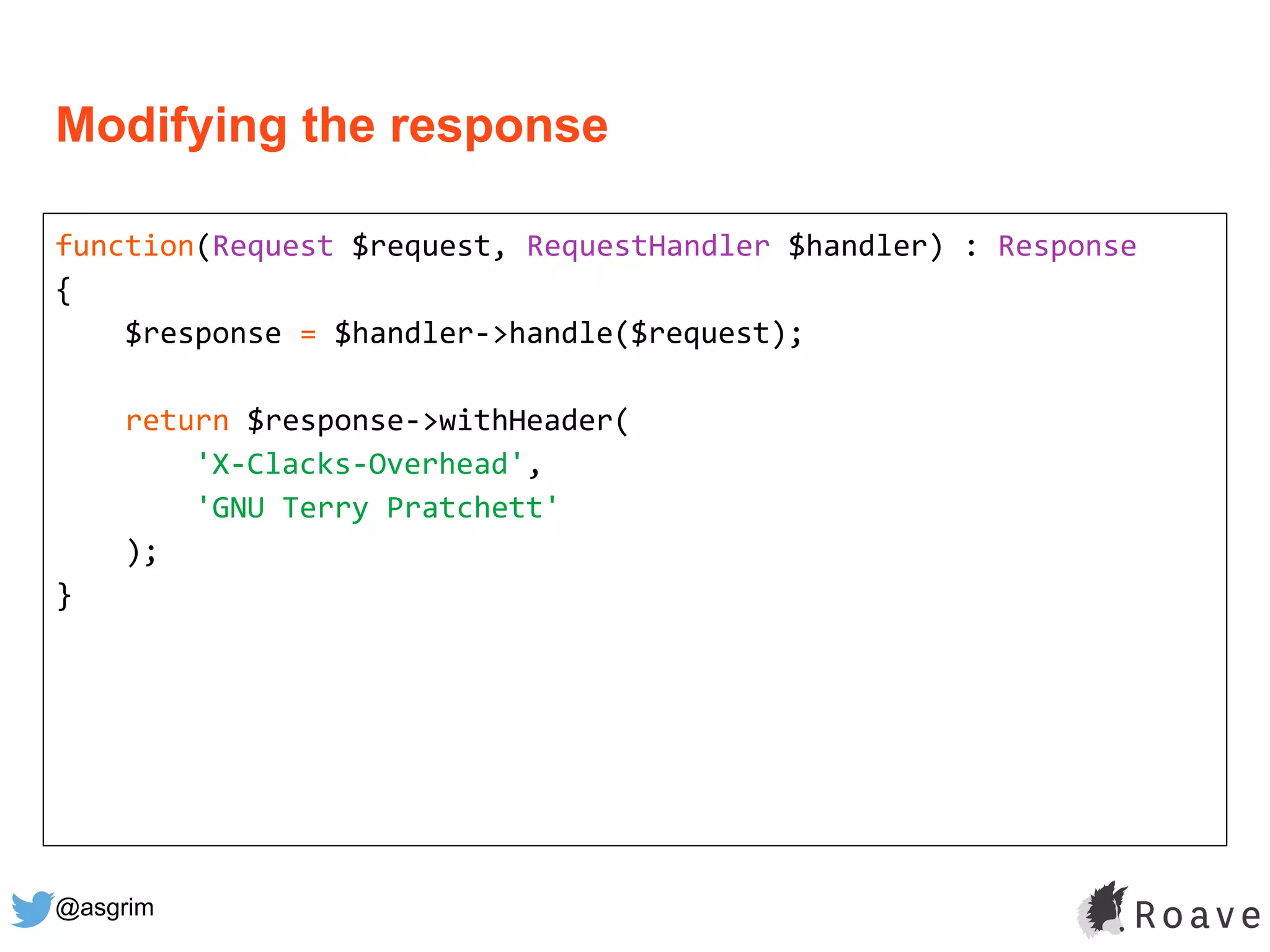 @asgrim
Modifying the response
function(Request $request, RequestHandler $handler) : Response
{
$response = $handler->handle($request);
return $response->withHeader(
'X-Clacks-Overhead',
'GNU Terry Pratchett'
);
}
 